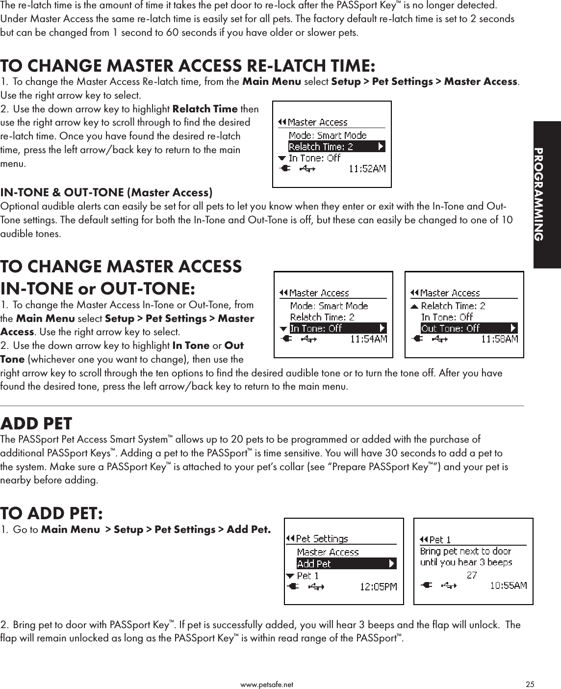                                                                                          www.petsafe.net                                        25PROGRAMMINGThe re-latch time is the amount of time it takes the pet door to re-lock after the PASSport Key™ is no longer detected. Under Master Access the same re-latch time is easily set for all pets. The factory default re-latch time is set to 2 seconds but can be changed from 1 second to 60 seconds if you have older or slower pets.TO CHANGE MASTER ACCESS RE-LATCH TIME:1.  To change the Master Access Re-latch time, from the Main Menu select Setup &gt; Pet Settings &gt; Master Access. Use the right arrow key to select.2. Use the down arrow key to highlight Relatch Time then  use the right arrow key to scroll through to find the desired re-latch time. Once you have found the desired re-latch time, press the left arrow/back key to return to the main menu.IN-TONE &amp; OUT-TONE (Master Access)Optional audible alerts can easily be set for all pets to let you know when they enter or exit with the In-Tone and Out-Tone settings. The default setting for both the In-Tone and Out-Tone is off, but these can easily be changed to one of 10 audible tones.TO CHANGE MASTER ACCESS  IN-TONE or OUT-TONE:1. To change the Master Access In-Tone or Out-Tone, from  the Main Menu select Setup &gt; Pet Settings &gt; Master Access. Use the right arrow key to select.2. Use the down arrow key to highlight In Tone or Out Tone (whichever one you want to change), then use the right arrow key to scroll through the ten options to find the desired audible tone or to turn the tone off. After you have found the desired tone, press the left arrow/back key to return to the main menu.ADD PETThe PASSport Pet Access Smart System™ allows up to 20 pets to be programmed or added with the purchase of additional PASSport Keys™. Adding a pet to the PASSport™ is time sensitive. You will have 30 seconds to add a pet to the system. Make sure a PASSport Key™ is attached to your pet’s collar (see “Prepare PASSport Key™”) and your pet is nearby before adding.TO ADD PET:1.  Go to Main Menu  &gt; Setup &gt; Pet Settings &gt; Add Pet.  2. Bring pet to door with PASSport Key™. If pet is successfully added, you will hear 3 beeps and the flap will unlock.  The flap will remain unlocked as long as the PASSport Key™ is within read range of the PASSport™.  