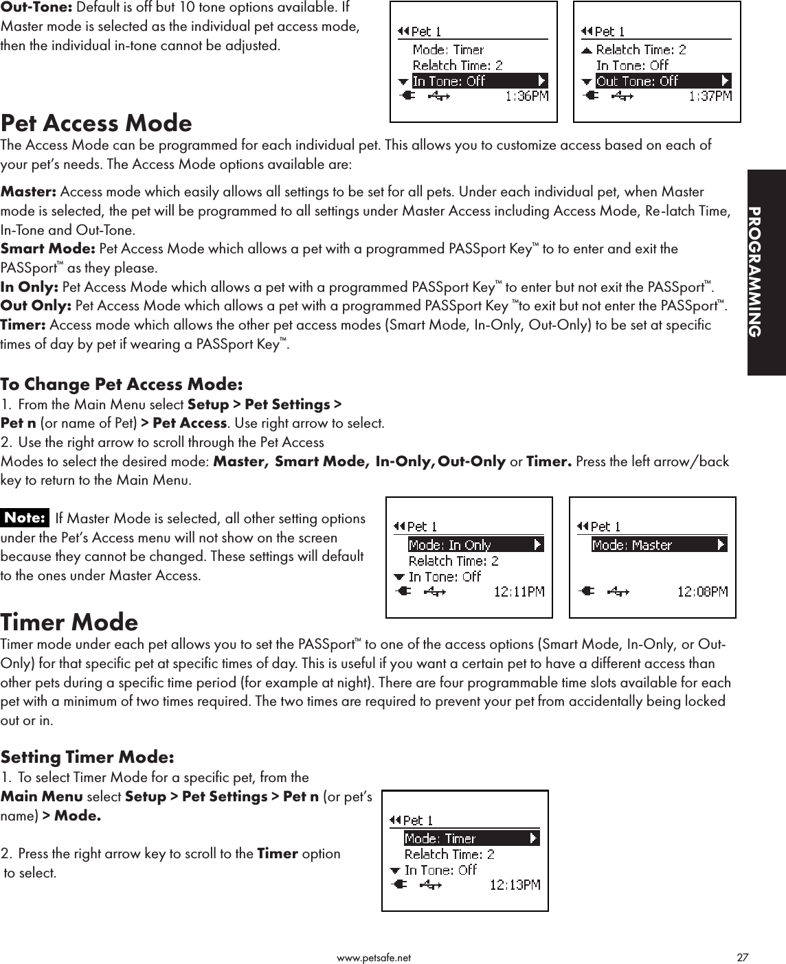                                                                                          www.petsafe.net                                        27PROGRAMMINGOut-Tone: Default is off but 10 tone options available. If Master mode is selected as the individual pet access mode, then the individual in-tone cannot be adjusted.Pet Access ModeThe Access Mode can be programmed for each individual pet. This allows you to customize access based on each of your pet’s needs. The Access Mode options available are:Master: Access mode which easily allows all settings to be set for all pets. Under each individual pet, when Master mode is selected, the pet will be programmed to all settings under Master Access including Access Mode, Re-latch Time, In-Tone and Out-Tone.Smart Mode: Pet Access Mode which allows a pet with a programmed PASSport Key™ to to enter and exit the PASSport™ as they please.In Only: Pet Access Mode which allows a pet with a programmed PASSport Key™ to enter but not exit the PASSport™.Out Only: Pet Access Mode which allows a pet with a programmed PASSport Key ™to exit but not enter the PASSport™.Timer: Access mode which allows the other pet access modes (Smart Mode, In-Only, Out-Only) to be set at specific times of day by pet if wearing a PASSport Key™.  To Change Pet Access Mode:1.  From the Main Menu select Setup &gt; Pet Settings &gt;  Pet n (or name of Pet) &gt; Pet Access. Use right arrow to select.2. Use the right arrow to scroll through the Pet Access  Modes to select the desired mode: Master, Smart Mode, In-Only,Out-Only or Timer. Press the left arrow/back key to return to the Main Menu.               If Master Mode is selected, all other setting options under the Pet’s Access menu will not show on the screen because they cannot be changed. These settings will default to the ones under Master Access. Timer Mode Timer mode under each pet allows you to set the PASSport™ to one of the access options (Smart Mode, In-Only, or Out-Only) for that specific pet at specific times of day. This is useful if you want a certain pet to have a different access than other pets during a specific time period (for example at night). There are four programmable time slots available for each pet with a minimum of two times required. The two times are required to prevent your pet from accidentally being locked out or in.Setting Timer Mode:1.  To select Timer Mode for a specific pet, from the  Main Menu select Setup &gt; Pet Settings &gt; Pet n (or pet’s  name) &gt; Mode.  2. Press the right arrow key to scroll to the Timer option  to select.  