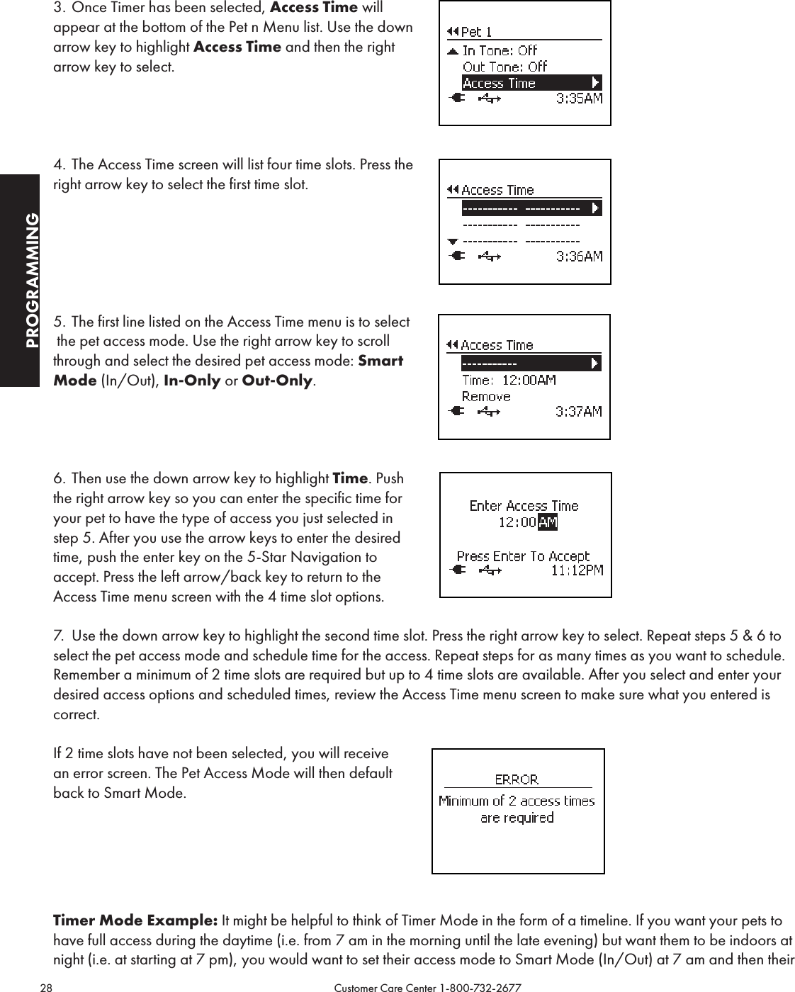 28                                                                                           Customer Care Center 1-800-732-2677PROGRAMMING3. Once Timer has been selected, Access Time will  appear at the bottom of the Pet n Menu list. Use the down arrow key to highlight Access Time and then the right arrow key to select.  4. The Access Time screen will list four time slots. Press the right arrow key to select the first time slot.5. The first line listed on the Access Time menu is to select the pet access mode. Use the right arrow key to scroll through and select the desired pet access mode: Smart Mode (In/Out), In-Only or Out-Only. 6. Then use the down arrow key to highlight Time. Push  the right arrow key so you can enter the specific time for your pet to have the type of access you just selected in  step 5. After you use the arrow keys to enter the desired time, push the enter key on the 5-Star Navigation to accept. Press the left arrow/back key to return to the Access Time menu screen with the 4 time slot options.7.  Use the down arrow key to highlight the second time slot. Press the right arrow key to select. Repeat steps 5 &amp; 6 to select the pet access mode and schedule time for the access. Repeat steps for as many times as you want to schedule. Remember a minimum of 2 time slots are required but up to 4 time slots are available. After you select and enter your desired access options and scheduled times, review the Access Time menu screen to make sure what you entered is correct.If 2 time slots have not been selected, you will receive  an error screen. The Pet Access Mode will then default  back to Smart Mode.Timer Mode Example: It might be helpful to think of Timer Mode in the form of a timeline. If you want your pets to have full access during the daytime (i.e. from 7 am in the morning until the late evening) but want them to be indoors at night (i.e. at starting at 7 pm), you would want to set their access mode to Smart Mode (In/Out) at 7 am and then their 