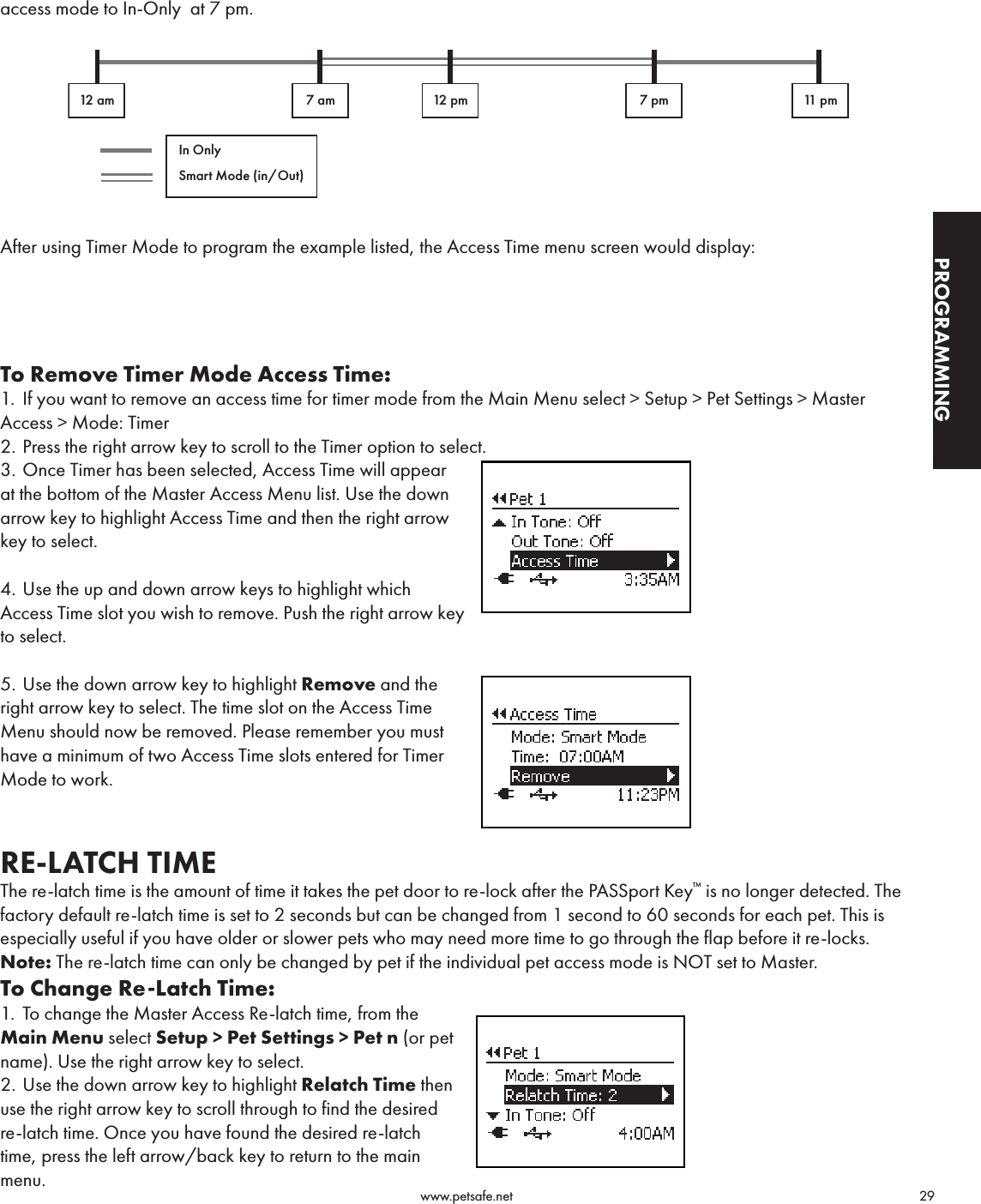                                                                                          www.petsafe.net                                        29PROGRAMMINGaccess mode to In-Only  at 7 pm.  After using Timer Mode to program the example listed, the Access Time menu screen would display:To Remove Timer Mode Access Time: 1.  If you want to remove an access time for timer mode from the Main Menu select &gt; Setup &gt; Pet Settings &gt; Master Access &gt; Mode: Timer2. Press the right arrow key to scroll to the Timer option to select. 3. Once Timer has been selected, Access Time will appear  at the bottom of the Master Access Menu list. Use the down arrow key to highlight Access Time and then the right arrow key to select.4. Use the up and down arrow keys to highlight which Access Time slot you wish to remove. Push the right arrow key to select.5. Use the down arrow key to highlight Remove and the  right arrow key to select. The time slot on the Access Time Menu should now be removed. Please remember you must have a minimum of two Access Time slots entered for Timer Mode to work.RE-LATCH TIMEThe re-latch time is the amount of time it takes the pet door to re-lock after the PASSport Key™ is no longer detected. The factory default re-latch time is set to 2 seconds but can be changed from 1 second to 60 seconds for each pet. This is especially useful if you have older or slower pets who may need more time to go through the flap before it re-locks.Note: The re-latch time can only be changed by pet if the individual pet access mode is NOT set to Master.To Change Re-Latch Time:1.  To change the Master Access Re-latch time, from the Main Menu select Setup &gt; Pet Settings &gt; Pet n (or pet name). Use the right arrow key to select.2. Use the down arrow key to highlight Relatch Time then use the right arrow key to scroll through to find the desired re-latch time. Once you have found the desired re-latch time, press the left arrow/back key to return to the main menu.12 am 7 am 12 pm 7 pm 11 pmIn OnlySmart Mode (in/Out)