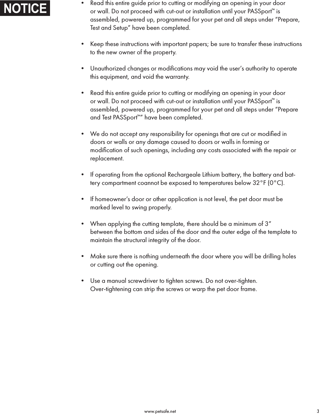                                                                                          www.petsafe.net                                        3 • Read this entire guide prior to cutting or modifying an opening in your door or wall. Do not proceed with cut-out or installation until your PASSport™ is assembled, powered up, programmed for your pet and all steps under “Prepare, Test and Setup” have been completed. • Keep these instructions with important papers; be sure to transfer these instructions to the new owner of the property. • Unauthorized changes or modifications may void the user’s authority to operate this equipment, and void the warranty. • Read this entire guide prior to cutting or modifying an opening in your door or wall. Do not proceed with cut-out or installation until your PASSport™ is assembled, powered up, programmed for your pet and all steps under “Prepare and Test PASSport™” have been completed. • We do not accept any responsibility for openings that are cut or modiﬁed in doors or walls or any damage caused to doors or walls in forming or  modiﬁcation of such openings, including any costs associated with the repair or replacement. • If operating from the optional Rechargeale Lithium battery, the battery and bat-tery compartment coannot be exposed to temperatures below 32°F (0°C). • If homeowner’s door or other application is not level, the pet door must be marked level to swing properly. • When applying the cutting template, there should be a minimum of 3”  between the bottom and sides of the door and the outer edge of the template to maintain the structural integrity of the door. • Make sure there is nothing underneath the door where you will be drilling holes or cutting out the opening. • Use a manual screwdriver to tighten screws. Do not over-tighten.  Over-tightening can strip the screws or warp the pet door frame.  