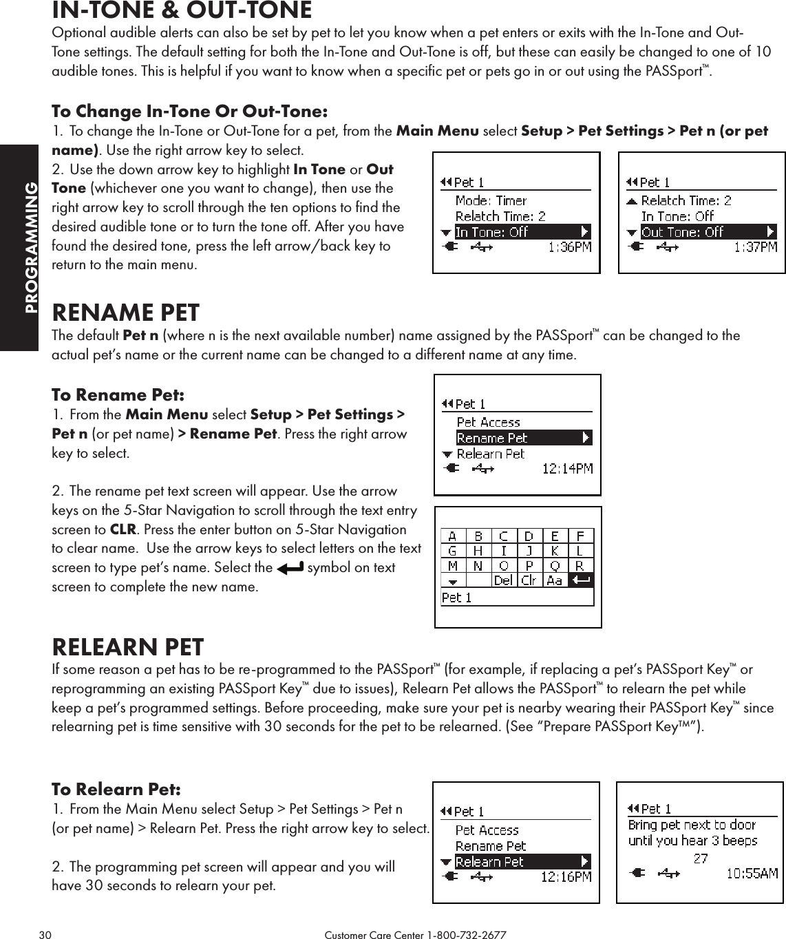 30                                                                                           Customer Care Center 1-800-732-2677PROGRAMMINGIN-TONE &amp; OUT-TONEOptional audible alerts can also be set by pet to let you know when a pet enters or exits with the In-Tone and Out-Tone settings. The default setting for both the In-Tone and Out-Tone is off, but these can easily be changed to one of 10 audible tones. This is helpful if you want to know when a specific pet or pets go in or out using the PASSport™.To Change In-Tone Or Out-Tone:1.  To change the In-Tone or Out-Tone for a pet, from the Main Menu select Setup &gt; Pet Settings &gt; Pet n (or pet name). Use the right arrow key to select.2. Use the down arrow key to highlight In Tone or Out Tone (whichever one you want to change), then use the right arrow key to scroll through the ten options to find the desired audible tone or to turn the tone off. After you have found the desired tone, press the left arrow/back key to return to the main menu.     RENAME PETThe default Pet n (where n is the next available number) name assigned by the PASSport™ can be changed to the  actual pet’s name or the current name can be changed to a different name at any time.To Rename Pet:1.  From the Main Menu select Setup &gt; Pet Settings &gt; Pet n (or pet name) &gt; Rename Pet. Press the right arrow key to select.2. The rename pet text screen will appear. Use the arrow  keys on the 5-Star Navigation to scroll through the text entry screen to CLR. Press the enter button on 5-Star Navigation to clear name.  Use the arrow keys to select letters on the text screen to type pet’s name. Select the  symbol on text screen to complete the new name.RELEARN PETIf some reason a pet has to be re-programmed to the PASSport™ (for example, if replacing a pet’s PASSport Key™ or reprogramming an existing PASSport Key™ due to issues), Relearn Pet allows the PASSport™ to relearn the pet while keep a pet’s programmed settings. Before proceeding, make sure your pet is nearby wearing their PASSport Key™ since relearning pet is time sensitive with 30 seconds for the pet to be relearned. (See “Prepare PASSport Key™”).To Relearn Pet:1.  From the Main Menu select Setup &gt; Pet Settings &gt; Pet n  (or pet name) &gt; Relearn Pet. Press the right arrow key to select.2. The programming pet screen will appear and you will  have 30 seconds to relearn your pet. 