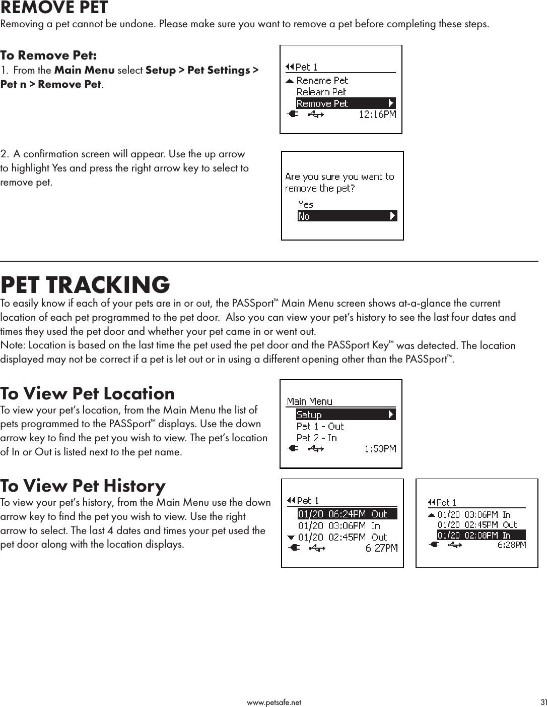                                                                                          www.petsafe.net                                        31REMOVE PETRemoving a pet cannot be undone. Please make sure you want to remove a pet before completing these steps.To Remove Pet:1.  From the Main Menu select Setup &gt; Pet Settings &gt; Pet n &gt; Remove Pet.2. A confirmation screen will appear. Use the up arrow to highlight Yes and press the right arrow key to select to remove pet. PET TRACKINGTo easily know if each of your pets are in or out, the PASSport™ Main Menu screen shows at-a-glance the current location of each pet programmed to the pet door.  Also you can view your pet’s history to see the last four dates and times they used the pet door and whether your pet came in or went out.Note: Location is based on the last time the pet used the pet door and the PASSport Key™ was detected. The location displayed may not be correct if a pet is let out or in using a different opening other than the PASSport™.To View Pet Location To view your pet’s location, from the Main Menu the list of pets programmed to the PASSport™ displays. Use the down arrow key to find the pet you wish to view. The pet’s location of In or Out is listed next to the pet name. To View Pet HistoryTo view your pet’s history, from the Main Menu use the down arrow key to find the pet you wish to view. Use the right arrow to select. The last 4 dates and times your pet used the pet door along with the location displays.  