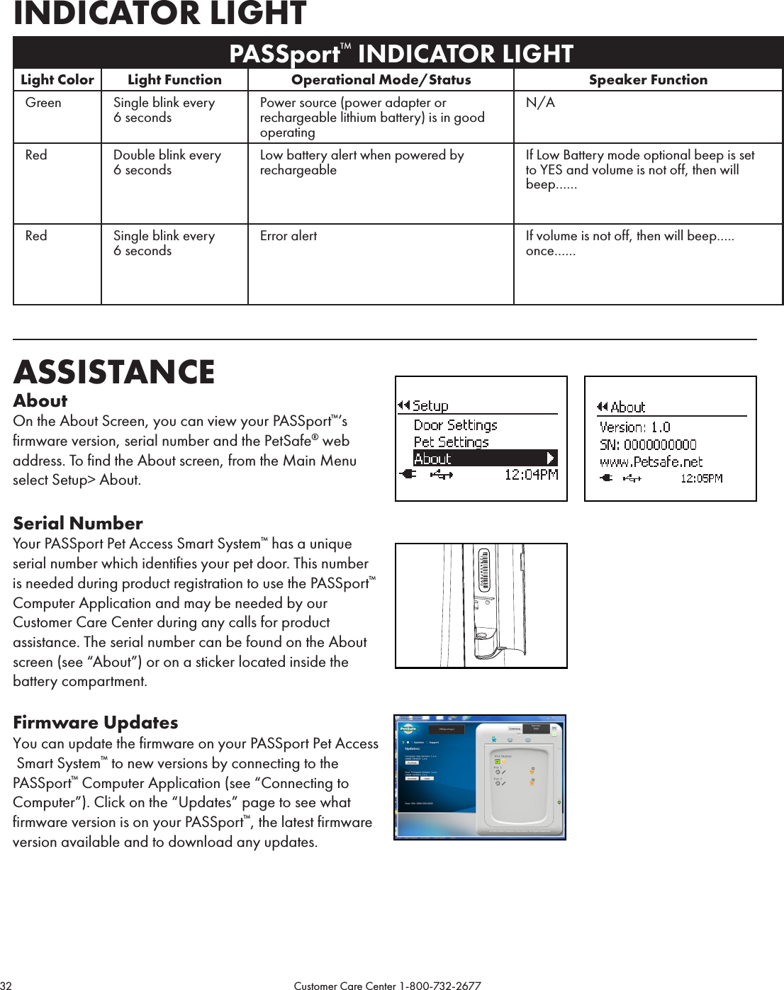 32                                                                                           Customer Care Center 1-800-732-2677INDICATOR LIGHT PASSport™ INDICATOR LIGHTLight Color Light Function Operational Mode/Status Speaker FunctionGreen Single blink every 6 secondsPower source (power adapter or rechargeable lithium battery) is in good operating N/ARed Double blink every 6 secondsLow battery alert when powered by rechargeableIf Low Battery mode optional beep is set to YES and volume is not off, then will beep……Red Single blink every 6 secondsError alert If volume is not off, then will beep….. once……ASSISTANCE AboutOn the About Screen, you can view your PASSport™’s firmware version, serial number and the PetSafe® web address. To find the About screen, from the Main Menu select Setup&gt; About.Serial NumberYour PASSport Pet Access Smart System™ has a unique  serial number which identifies your pet door. This number is needed during product registration to use the PASSport™ Computer Application and may be needed by our Customer Care Center during any calls for product assistance. The serial number can be found on the About screen (see “About”) or on a sticker located inside the battery compartment.Firmware UpdatesYou can update the firmware on your PASSport Pet Access  Smart System™ to new versions by connecting to the PASSport™ Computer Application (see “Connecting to Computer”). Click on the “Updates” page to see what firmware version is on your PASSport™, the latest firmware version available and to download any updates. 