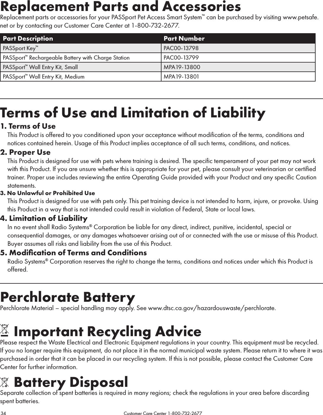 34                                                                                           Customer Care Center 1-800-732-2677Replacement Parts and AccessoriesReplacement parts or accessories for your PASSport Pet Access Smart System™ can be purchased by visiting www.petsafe.net or by contacting our Customer Care Center at 1-800-732-2677.Part Description Part NumberPASSport Key™PAC00-13798PASSport™ Rechargeable Battery with Charge Station PAC00-13799PASSport™ Wall Entry Kit, Small MPA19-13800PASSport™ Wall Entry Kit, Medium MPA19-13801Terms of Use and Limitation of Liability1. Terms of Use   This Product is offered to you conditioned upon your acceptance without modification of the terms, conditions and notices contained herein. Usage of this Product implies acceptance of all such terms, conditions, and notices. 2. Proper Use  This Product is designed for use with pets where training is desired. The specific temperament of your pet may not work with this Product. If you are unsure whether this is appropriate for your pet, please consult your veterinarian or certified trainer. Proper use includes reviewing the entire Operating Guide provided with your Product and any specific Caution statements.3. No Unlawful or Prohibited Use  This Product is designed for use with pets only. This pet training device is not intended to harm, injure, or provoke. Using this Product in a way that is not intended could result in violation of Federal, State or local laws.4. Limitation of Liability  In no event shall Radio Systems® Corporation be liable for any direct, indirect, punitive, incidental, special or consequential damages, or any damages whatsoever arising out of or connected with the use or misuse of this Product. Buyer assumes all risks and liability from the use of this Product.5. Modiﬁcation of Terms and Conditions  Radio Systems® Corporation reserves the right to change the terms, conditions and notices under which this Product is offered.Perchlorate BatteryPerchlorate Material – special handling may apply. See www.dtsc.ca.gov/hazardouswaste/perchlorate.      Important Recycling AdvicePlease respect the Waste Electrical and Electronic Equipment regulations in your country. This equipment must be recycled. If you no longer require this equipment, do not place it in the normal municipal waste system. Please return it to where it was purchased in order that it can be placed in our recycling system. If this is not possible, please contact the Customer Care Center for further information.    Battery DisposalSeparate collection of spent batteries is required in many regions; check the regulations in your area before discarding spent batteries.