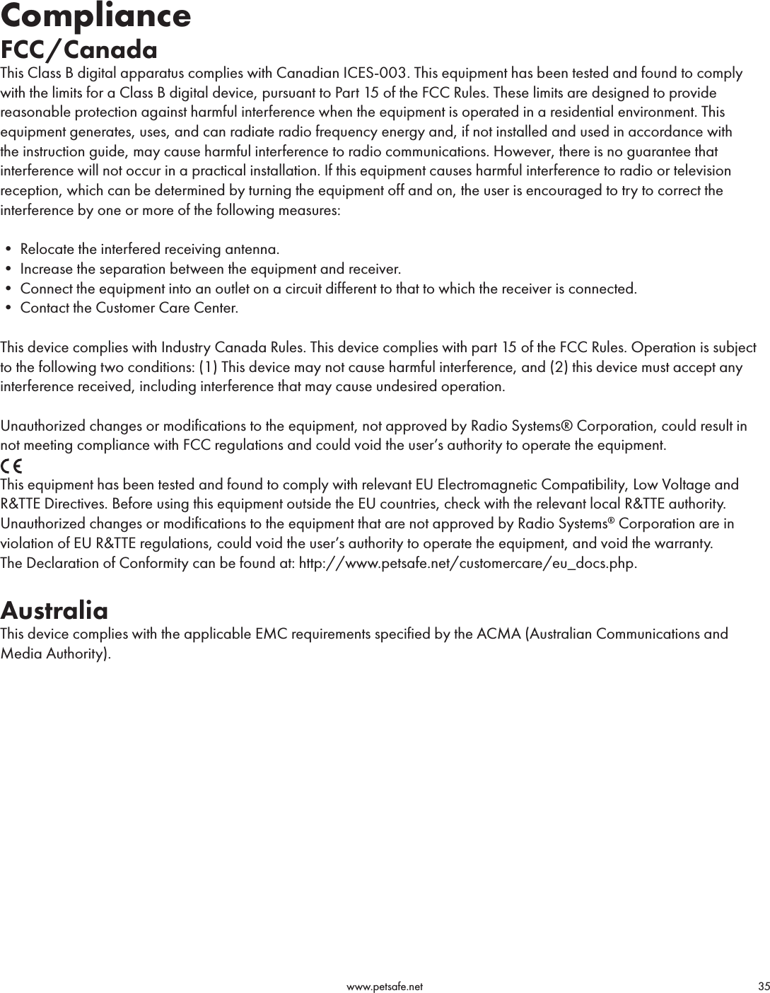                                                                                          www.petsafe.net                                        35ComplianceFCC/Canada This Class B digital apparatus complies with Canadian ICES-003. This equipment has been tested and found to comply with the limits for a Class B digital device, pursuant to Part 15 of the FCC Rules. These limits are designed to provide reasonable protection against harmful interference when the equipment is operated in a residential environment. This equipment generates, uses, and can radiate radio frequency energy and, if not installed and used in accordance with the instruction guide, may cause harmful interference to radio communications. However, there is no guarantee that interference will not occur in a practical installation. If this equipment causes harmful interference to radio or television reception, which can be determined by turning the equipment off and on, the user is encouraged to try to correct the interference by one or more of the following measures:•Relocatetheinterferedreceivingantenna.•Increasetheseparationbetweentheequipmentandreceiver.•Connecttheequipmentintoanoutletonacircuitdifferenttothattowhichthereceiverisconnected.•ContacttheCustomerCareCenter.This device complies with Industry Canada Rules. This device complies with part 15 of the FCC Rules. Operation is subject to the following two conditions: (1) This device may not cause harmful interference, and (2) this device must accept any interference received, including interference that may cause undesired operation.Unauthorized changes or modifications to the equipment, not approved by Radio Systems® Corporation, could result in not meeting compliance with FCC regulations and could void the user’s authority to operate the equipment.This equipment has been tested and found to comply with relevant EU Electromagnetic Compatibility, Low Voltage and R&amp;TTE Directives. Before using this equipment outside the EU countries, check with the relevant local R&amp;TTE authority. Unauthorized changes or modifications to the equipment that are not approved by Radio Systems® Corporation are in violation of EU R&amp;TTE regulations, could void the user’s authority to operate the equipment, and void the warranty.The Declaration of Conformity can be found at: http://www.petsafe.net/customercare/eu_docs.php.AustraliaThis device complies with the applicable EMC requirements specified by the ACMA (Australian Communications and Media Authority).