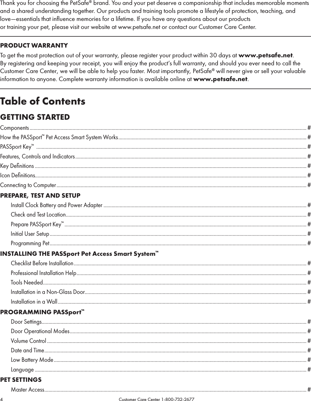 4                                                                                           Customer Care Center 1-800-732-2677Thank you for choosing the PetSafe® brand. You and your pet deserve a companionship that includes memorable moments and a shared understanding together. Our products and training tools promote a lifestyle of protection, teaching, and love—essentials that influence memories for a lifetime. If you have any questions about our products  or training your pet, please visit our website at www.petsafe.net or contact our Customer Care Center.PRODUCT WARRANTYTo get the most protection out of your warranty, please register your product within 30 days at www.petsafe.net. By registering and keeping your receipt, you will enjoy the product’s full warranty, and should you ever need to call the Customer Care Center, we will be able to help you faster. Most importantly, PetSafe® will never give or sell your valuable information to anyone. Complete warranty information is available online at www.petsafe.net. Table of ContentsGETTING STARTEDComponents .............................................................................................................................................................................................................. #How the PASSport™ Pet Access Smart System Works ............................................................................................................................................ #PASSport Key™  ......................................................................................................................................................................................................... #Features, Controls and Indicators ............................................................................................................................................................................#Key Deﬁnitions .......................................................................................................................................................................................................... #Icon Deﬁnitions.......................................................................................................................................................................................................... #Connecting to Computer .......................................................................................................................................................................................... #PREPARE, TEST AND SETUPInstall Clock Battery and Power Adapter ....................................................................................................................................................... #Check and Test Location ................................................................................................................................................................................... #Prepare PASSport Key™ .................................................................................................................................................................................... #Initial User Setup ............................................................................................................................................................................................... #Programming Pet ............................................................................................................................................................................................... #INSTALLING THE PASSport Pet Access Smart System™      Checklist Before Installation ............................................................................................................................................................................. #Professional Installation Help ........................................................................................................................................................................... #Tools Needed .................................................................................................................................................................................................... #Installation in a Non-Glass Door..................................................................................................................................................................... #Installation in a Wall ......................................................................................................................................................................................... #PROGRAMMING PASSport™      Door Settings ..................................................................................................................................................................................................... #      Door Operational Modes ................................................................................................................................................................................#      Volume Control ................................................................................................................................................................................................. #      Date and Time ................................................................................................................................................................................................... #      Low Battery Mode ............................................................................................................................................................................................ #      Language .......................................................................................................................................................................................................... #PET SETTINGS      Master Access ................................................................................................................................................................................................... #