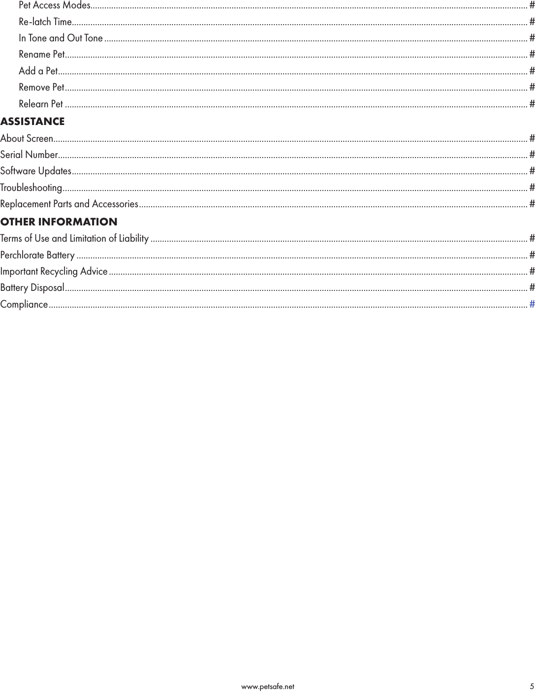                                                                                          www.petsafe.net                                        5      Pet Access Modes ............................................................................................................................................................................................. #      Re-latch Time ..................................................................................................................................................................................................... #      In Tone and Out Tone ....................................................................................................................................................................................... #      Rename Pet ........................................................................................................................................................................................................#      Add a Pet ........................................................................................................................................................................................................... #      Remove Pet ........................................................................................................................................................................................................#      Relearn Pet ........................................................................................................................................................................................................#ASSISTANCEAbout Screen............................................................................................................................................................................................................. #Serial Number ........................................................................................................................................................................................................... #Software Updates ..................................................................................................................................................................................................... #Troubleshooting ......................................................................................................................................................................................................... #Replacement Parts and Accessories ........................................................................................................................................................................ #OTHER INFORMATIONTerms of Use and Limitation of Liability ................................................................................................................................................................... #Perchlorate Battery ................................................................................................................................................................................................... #Important Recycling Advice ..................................................................................................................................................................................... #Battery Disposal ........................................................................................................................................................................................................ #Compliance ............................................................................................................................................................................................................... #