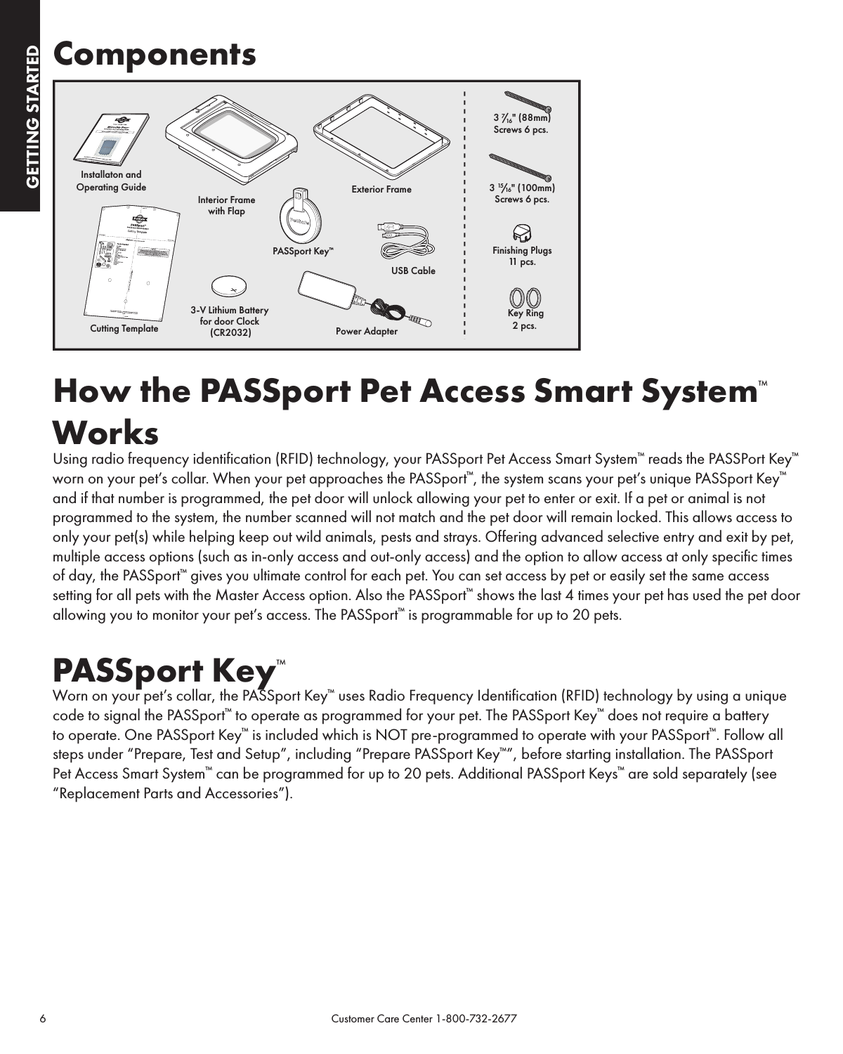 6                                                                                           Customer Care Center 1-800-732-2677GETTING STARTEDGETTING STARTEDComponentsHow the PASSport Pet Access Smart System™ WorksUsing radio frequency identification (RFID) technology, your PASSport Pet Access Smart System™ reads the PASSPort Key™ worn on your pet’s collar. When your pet approaches the PASSport™, the system scans your pet’s unique PASSport Key™ and if that number is programmed, the pet door will unlock allowing your pet to enter or exit. If a pet or animal is not programmed to the system, the number scanned will not match and the pet door will remain locked. This allows access to only your pet(s) while helping keep out wild animals, pests and strays. Offering advanced selective entry and exit by pet, multiple access options (such as in-only access and out-only access) and the option to allow access at only specific times of day, the PASSport™ gives you ultimate control for each pet. You can set access by pet or easily set the same access setting for all pets with the Master Access option. Also the PASSport™ shows the last 4 times your pet has used the pet door allowing you to monitor your pet’s access. The PASSport™ is programmable for up to 20 pets.PASSport Key™Worn on your pet’s collar, the PASSport Key™ uses Radio Frequency Identification (RFID) technology by using a unique code to signal the PASSport™ to operate as programmed for your pet. The PASSport Key™ does not require a battery to operate. One PASSport Key™ is included which is NOT pre-programmed to operate with your PASSport™. Follow all steps under “Prepare, Test and Setup”, including “Prepare PASSport Key™”, before starting installation. The PASSport Pet Access Smart System™ can be programmed for up to 20 pets. Additional PASSport Keys™ are sold separately (see “Replacement Parts and Accessories”).Installaton andOperating GuideInterior Framewith Flap3-V Lithium Battery for door Clock (CR2032)Exterior FrameUSB CablePower AdapterPASSport Key™Key Ring2 pcs. Finishing Plugs11  pcs.3 15/16&quot; (100mm)Screws 6 pcs.3 7/16&quot; (88mm)Screws 6 pcs. Cutting Template