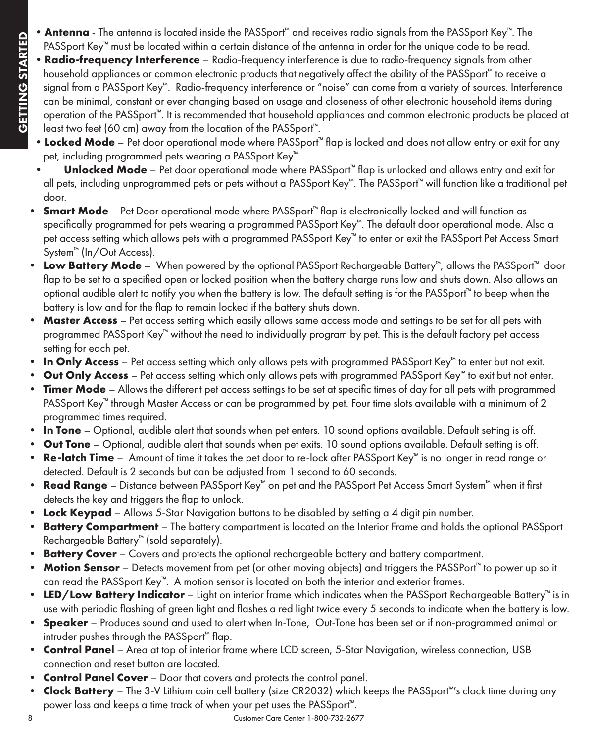 8                                                                                           Customer Care Center 1-800-732-2677GETTING STARTEDGETTING STARTED•Antenna - The antenna is located inside the PASSport™ and receives radio signals from the PASSport Key™. The PASSport Key™ must be located within a certain distance of the antenna in order for the unique code to be read.•Radio-frequency Interference – Radio-frequency interference is due to radio-frequency signals from other household appliances or common electronic products that negatively affect the ability of the PASSport™ to receive a signal from a PASSport Key™.  Radio-frequency interference or “noise” can come from a variety of sources. Interference can be minimal, constant or ever changing based on usage and closeness of other electronic household items during operation of the PASSport™. It is recommended that household appliances and common electronic products be placed at least two feet (60 cm) away from the location of the PASSport™.•Locked Mode – Pet door operational mode where PASSport™ ﬂap is locked and does not allow entry or exit for any pet, including programmed pets wearing a PASSport Key™.• Unlocked Mode – Pet door operational mode where PASSport™ ﬂap is unlocked and allows entry and exit for all pets, including unprogrammed pets or pets without a PASSport Key™. The PASSport™ will function like a traditional pet door.• Smart Mode – Pet Door operational mode where PASSport™ ﬂap is electronically locked and will function as speciﬁcally programmed for pets wearing a programmed PASSport Key™. The default door operational mode. Also a pet access setting which allows pets with a programmed PASSport Key™ to enter or exit the PASSport Pet Access Smart System™ (In/Out Access).• Low Battery Mode –  When powered by the optional PASSport Rechargeable Battery™, allows the PASSport™  door ﬂap to be set to a speciﬁed open or locked position when the battery charge runs low and shuts down. Also allows an optional audible alert to notify you when the battery is low. The default setting is for the PASSport™ to beep when the battery is low and for the ﬂap to remain locked if the battery shuts down.• Master Access – Pet access setting which easily allows same access mode and settings to be set for all pets with programmed PASSport Key™ without the need to individually program by pet. This is the default factory pet access setting for each pet.• In Only Access – Pet access setting which only allows pets with programmed PASSport Key™ to enter but not exit. • Out Only Access – Pet access setting which only allows pets with programmed PASSport Key™ to exit but not enter. • Timer Mode – Allows the different pet access settings to be set at speciﬁc times of day for all pets with programmed PASSport Key™ through Master Access or can be programmed by pet. Four time slots available with a minimum of 2 programmed times required.• In Tone – Optional, audible alert that sounds when pet enters. 10 sound options available. Default setting is off.• Out Tone – Optional, audible alert that sounds when pet exits. 10 sound options available. Default setting is off.• Re-latch Time –  Amount of time it takes the pet door to re-lock after PASSport Key™ is no longer in read range or detected. Default is 2 seconds but can be adjusted from 1 second to 60 seconds.• Read Range – Distance between PASSport Key™ on pet and the PASSport Pet Access Smart System™ when it ﬁrst detects the key and triggers the ﬂap to unlock. • Lock Keypad – Allows 5-Star Navigation buttons to be disabled by setting a 4 digit pin number.• Battery Compartment – The battery compartment is located on the Interior Frame and holds the optional PASSport Rechargeable Battery™ (sold separately).• Battery Cover – Covers and protects the optional rechargeable battery and battery compartment.• Motion Sensor – Detects movement from pet (or other moving objects) and triggers the PASSPort™ to power up so it can read the PASSport Key™.  A motion sensor is located on both the interior and exterior frames.• LED/Low Battery Indicator – Light on interior frame which indicates when the PASSport Rechargeable Battery™ is in use with periodic ﬂashing of green light and ﬂashes a red light twice every 5 seconds to indicate when the battery is low.• Speaker – Produces sound and used to alert when In-Tone,  Out-Tone has been set or if non-programmed animal or intruder pushes through the PASSport™ ﬂap.• Control Panel – Area at top of interior frame where LCD screen, 5-Star Navigation, wireless connection, USB connection and reset button are located.• Control Panel Cover – Door that covers and protects the control panel.• Clock Battery – The 3-V Lithium coin cell battery (size CR2032) which keeps the PASSport™’s clock time during any power loss and keeps a time track of when your pet uses the PASSport™.