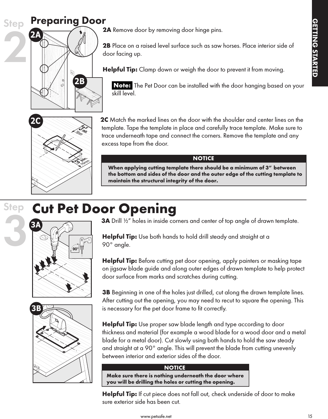                                                                                          www.petsafe.net                                        15GETTING STARTEDGETTING STARTEDNOTICEWhen applying cutting template there should be a minimum of 3” between the bottom and sides of the door and the outer edge of the cutting template to maintain the structural integrity of the door. Preparing Door2A Remove door by removing door hinge pins.  2B Place on a raised level surface such as saw horses. Place interior side of door facing up.Helpful Tip: Clamp down or weigh the door to prevent it from moving.       The Pet Door can be installed with the door hanging based on your       skill level.2C Match the marked lines on the door with the shoulder and center lines on the template. Tape the template in place and carefully trace template. Make sure to trace underneath tape and connect the corners. Remove the template and any excess tape from the door.Cut Pet Door Opening 3A Drill ½” holes in inside corners and center of top angle of drawn template.Helpful Tip: Use both hands to hold drill steady and straight at a 90° angle.Helpful Tip: Before cutting pet door opening, apply painters or masking tape on jigsaw blade guide and along outer edges of drawn template to help protect door surface from marks and scratches during cutting.3B Beginning in one of the holes just drilled, cut along the drawn template lines. After cutting out the opening, you may need to recut to square the opening. This is necessary for the pet door frame to fit correctly. Helpful Tip: Use proper saw blade length and type according to door thickness and material (for example a wood blade for a wood door and a metal blade for a metal door). Cut slowly using both hands to hold the saw steady and straight at a 90° angle. This will prevent the blade from cutting unevenly between interior and exterior sides of the door.Helpful Tip: If cut piece does not fall out, check underside of door to make sure exterior side has been cut.2A2BStep 22C3A3BStep 3NOTICEMake sure there is nothing underneath the door where you will be drilling the holes or cutting the opening.