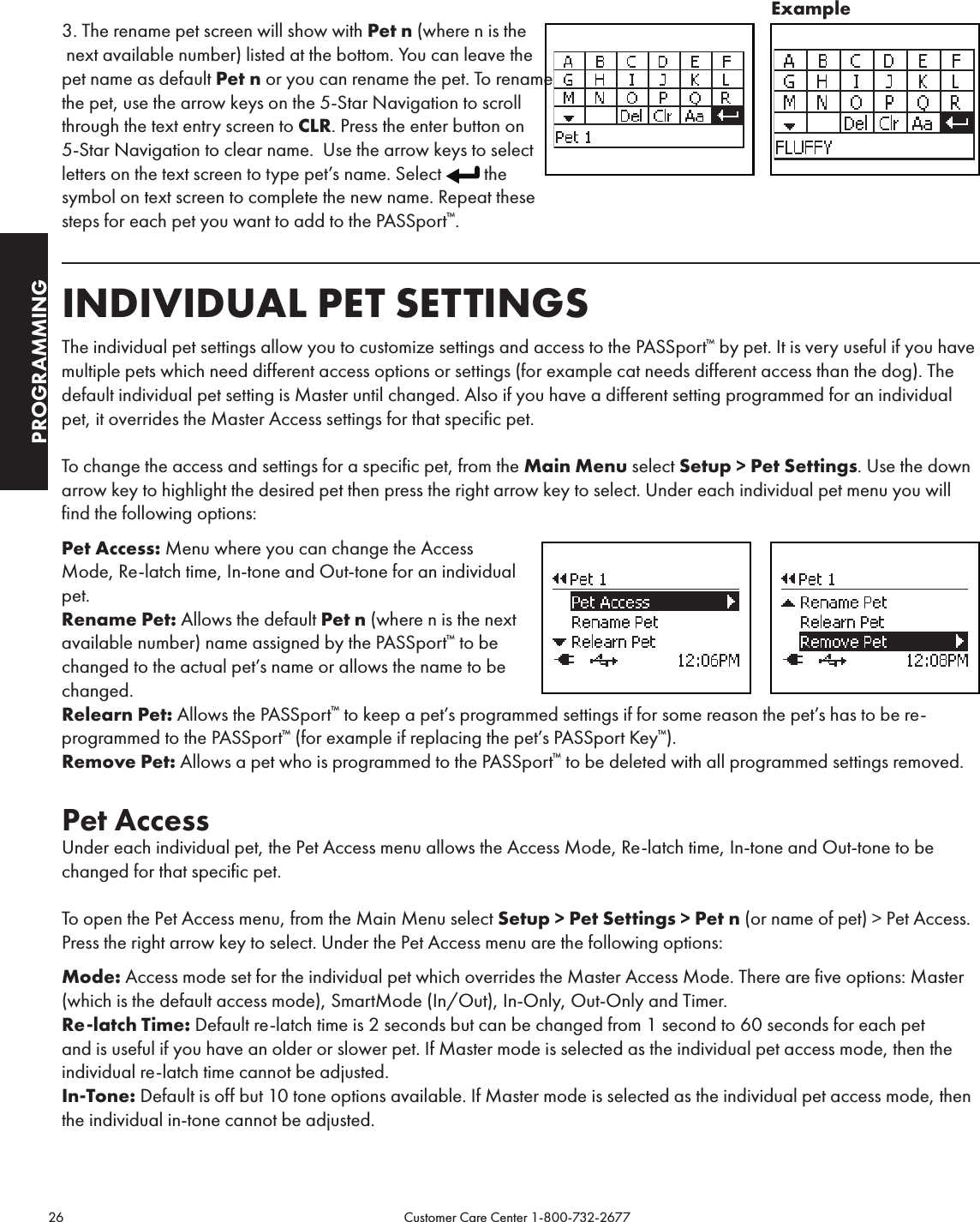 26                                                                                           Customer Care Center 1-800-732-2677PROGRAMMING3. The rename pet screen will show with Pet n (where n is the  next available number) listed at the bottom. You can leave the pet name as default Pet n or you can rename the pet. To rename the pet, use the arrow keys on the 5-Star Navigation to scroll through the text entry screen to CLR. Press the enter button on 5-Star Navigation to clear name.  Use the arrow keys to select letters on the text screen to type pet’s name. Select  the symbol on text screen to complete the new name. Repeat these steps for each pet you want to add to the PASSport™.INDIVIDUAL PET SETTINGSThe individual pet settings allow you to customize settings and access to the PASSport™ by pet. It is very useful if you have multiple pets which need different access options or settings (for example cat needs different access than the dog). The default individual pet setting is Master until changed. Also if you have a different setting programmed for an individual pet, it overrides the Master Access settings for that specific pet. To change the access and settings for a specific pet, from the Main Menu select Setup &gt; Pet Settings. Use the down arrow key to highlight the desired pet then press the right arrow key to select. Under each individual pet menu you will find the following options:Pet Access: Menu where you can change the Access  Mode, Re-latch time, In-tone and Out-tone for an individual  pet.Rename Pet: Allows the default Pet n (where n is the next  available number) name assigned by the PASSport™ to be changed to the actual pet’s name or allows the name to be changed.Relearn Pet: Allows the PASSport™ to keep a pet’s programmed settings if for some reason the pet’s has to be re-programmed to the PASSport™ (for example if replacing the pet’s PASSport Key™).Remove Pet: Allows a pet who is programmed to the PASSport™ to be deleted with all programmed settings removed.Pet AccessUnder each individual pet, the Pet Access menu allows the Access Mode, Re-latch time, In-tone and Out-tone to be changed for that specific pet.To open the Pet Access menu, from the Main Menu select Setup &gt; Pet Settings &gt; Pet n (or name of pet) &gt; Pet Access. Press the right arrow key to select. Under the Pet Access menu are the following options:Mode: Access mode set for the individual pet which overrides the Master Access Mode. There are five options: Master (which is the default access mode), SmartMode (In/Out), In-Only, Out-Only and Timer.Re-latch Time: Default re-latch time is 2 seconds but can be changed from 1 second to 60 seconds for each pet and is useful if you have an older or slower pet. If Master mode is selected as the individual pet access mode, then the individual re-latch time cannot be adjusted.In-Tone: Default is off but 10 tone options available. If Master mode is selected as the individual pet access mode, then the individual in-tone cannot be adjusted.Example