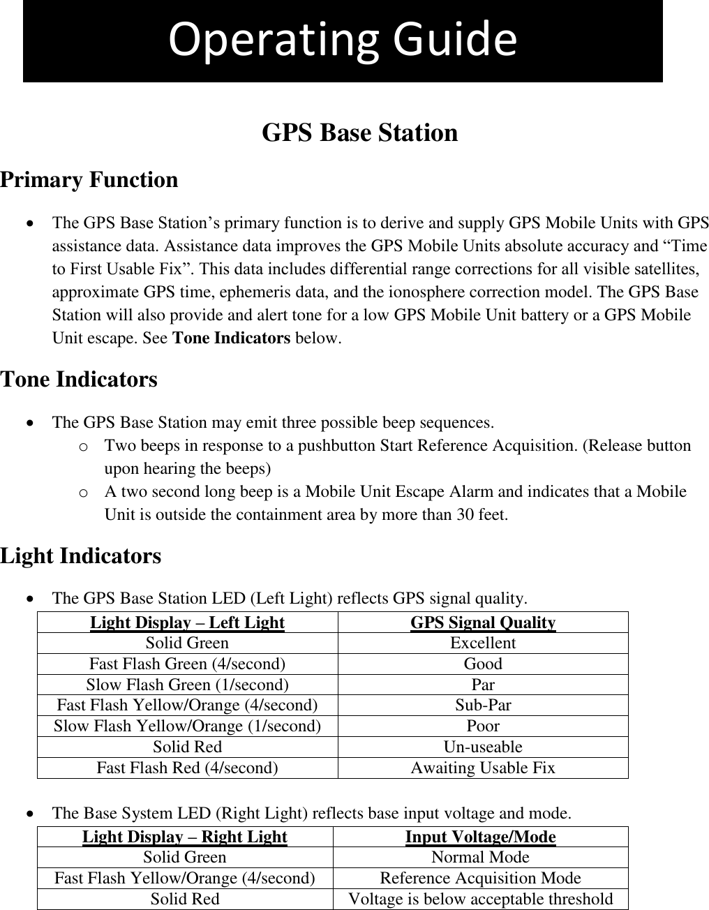 The pet is more than 4 feet outside the containment area. This is an Out +4 Violation   GPS Base Station Primary Function  The GPS Base Station’s primary function is to derive and supply GPS Mobile Units with GPS assistance data. Assistance data improves the GPS Mobile Units absolute accuracy and “Time to First Usable Fix”. This data includes differential range corrections for all visible satellites, approximate GPS time, ephemeris data, and the ionosphere correction model. The GPS Base Station will also provide and alert tone for a low GPS Mobile Unit battery or a GPS Mobile Unit escape. See Tone Indicators below. Tone Indicators  The GPS Base Station may emit three possible beep sequences. o Two beeps in response to a pushbutton Start Reference Acquisition. (Release button upon hearing the beeps) o A two second long beep is a Mobile Unit Escape Alarm and indicates that a Mobile Unit is outside the containment area by more than 30 feet.  Light Indicators   The GPS Base Station LED (Left Light) reflects GPS signal quality. Light Display – Left Light GPS Signal Quality Solid Green Excellent Fast Flash Green (4/second) Good Slow Flash Green (1/second) Par Fast Flash Yellow/Orange (4/second) Sub-Par Slow Flash Yellow/Orange (1/second) Poor Solid Red Un-useable Fast Flash Red (4/second) Awaiting Usable Fix     The Base System LED (Right Light) reflects base input voltage and mode. Light Display – Right Light Input Voltage/Mode Solid Green Normal Mode Fast Flash Yellow/Orange (4/second) Reference Acquisition Mode Solid Red Voltage is below acceptable threshold    Operating Guide 