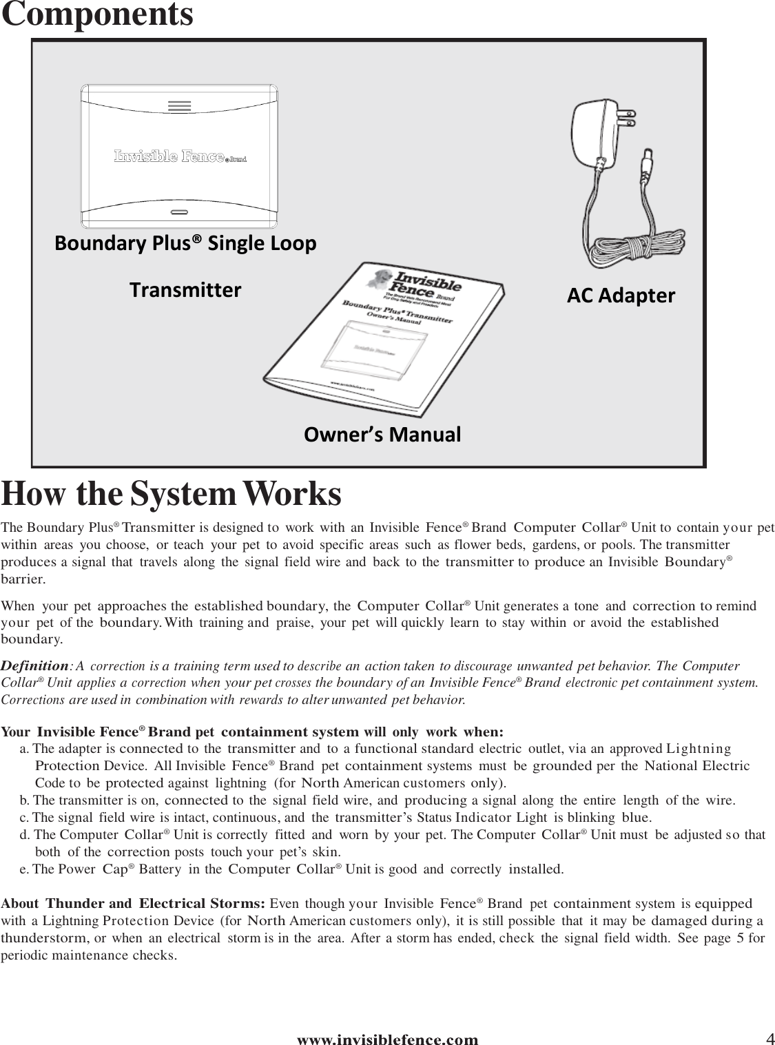    Components                                How the System Works The Boundary Plus® Transmitter is designed to  work with  an  Invisible Fence® Brand Computer Collar® Unit to contain your pet within  areas  you choose,  or teach  your  pet  to avoid  specific areas  such  as flower beds,  gardens, or pools. The transmitter produces a signal that  travels along  the  signal field wire and  back to the transmitter to produce an Invisible Boundary® barrier.  When  your  pet approaches the established boundary, the Computer  Collar® Unit generates a tone  and correction to remind your  pet  of the boundary. With  training and  praise,  your  pet  will quickly learn  to stay within  or avoid  the established boundary.  Definition: A correction is a training term used to describe an action taken to discourage unwanted pet behavior. The Computer Collar® Unit applies a correction when your pet crosses the boundary of an Invisible Fence® Brand electronic pet containment system. Corrections are used in combination with rewards to alter unwanted pet behavior.  Your Invisible Fence® Brand pet containment system will  only  work when: a. The adapter is connected to the transmitter and  to a functional standard electric  outlet, via an  approved Lightning Protection Device.  All Invisible Fence® Brand  pet containment systems  must  be grounded per  the National Electric Code to be protected against  lightning  (for North American customers only). b. The transmitter is on, connected to the  signal field wire, and producing a signal along the  entire  length  of the wire.  c. The signal field wire is intact, continuous, and  the transmitter’s Status Indicator Light  is blinking blue. d. The Computer Collar® Unit is correctly  fitted  and  worn  by your  pet. The Computer Collar® Unit must  be adjusted so that both  of the correction posts  touch your  pet’s skin. e. The Power Cap® Battery  in the Computer Collar® Unit is good  and  correctly installed.  About Thunder and Electrical Storms: Even  though your  Invisible Fence® Brand  pet containment system  is equipped with a Lightning Protection Device  (for North American customers only),  it is still possible  that  it may be damaged during a thunderstorm, or when  an electrical  storm is in the  area. After a storm has ended, check  the  signal field width.  See page 5 for periodic maintenance checks. Boundary Plus® Single Loop Transmitter Owner’s Manual AC Adapter 