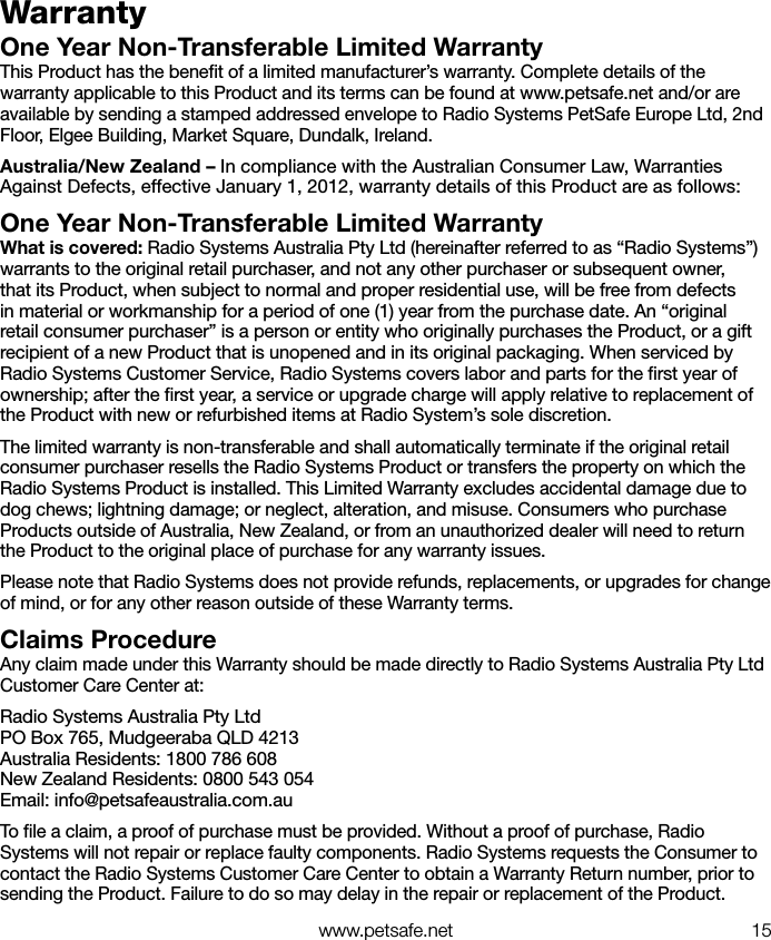   www.petsafe.net 15WarrantyOne Year Non-Transferable Limited WarrantyThis Product has the beneﬁt of a limited manufacturer’s warranty. Complete details of the warranty applicable to this Product and its terms can be found at www.petsafe.net and/or are available by sending a stamped addressed envelope to Radio Systems PetSafe Europe Ltd, 2nd Floor, Elgee Building, Market Square, Dundalk, Ireland.Australia/New Zealand – In compliance with the Australian Consumer Law, Warranties Against Defects, effective January 1, 2012, warranty details of this Product are as follows:One Year Non-Transferable Limited WarrantyWhat is covered: Radio Systems Australia Pty Ltd (hereinafter referred to as “Radio Systems”) warrants to the original retail purchaser, and not any other purchaser or subsequent owner, that its Product, when subject to normal and proper residential use, will be free from defects in material or workmanship for a period of one (1) year from the purchase date. An “original retail consumer purchaser” is a person or entity who originally purchases the Product, or a gift recipient of a new Product that is unopened and in its original packaging. When serviced by Radio Systems Customer Service, Radio Systems covers labor and parts for the ﬁrst year of ownership; after the ﬁrst year, a service or upgrade charge will apply relative to replacement of the Product with new or refurbished items at Radio System’s sole discretion. The limited warranty is non-transferable and shall automatically terminate if the original retail consumer purchaser resells the Radio Systems Product or transfers the property on which the Radio Systems Product is installed. This Limited Warranty excludes accidental damage due to dog chews; lightning damage; or neglect, alteration, and misuse. Consumers who purchase Products outside of Australia, New Zealand, or from an unauthorized dealer will need to return the Product to the original place of purchase for any warranty issues.Please note that Radio Systems does not provide refunds, replacements, or upgrades for change of mind, or for any other reason outside of these Warranty terms.Claims ProcedureAny claim made under this Warranty should be made directly to Radio Systems Australia Pty Ltd Customer Care Center at:Radio Systems Australia Pty LtdPO Box 765, Mudgeeraba QLD 4213Australia Residents: 1800 786 608New Zealand Residents: 0800 543 054Email: info@petsafeaustralia.com.auTo ﬁle a claim, a proof of purchase must be provided. Without a proof of purchase, Radio Systems will not repair or replace faulty components. Radio Systems requests the Consumer to contact the Radio Systems Customer Care Center to obtain a Warranty Return number, prior to sending the Product. Failure to do so may delay in the repair or replacement of the Product.