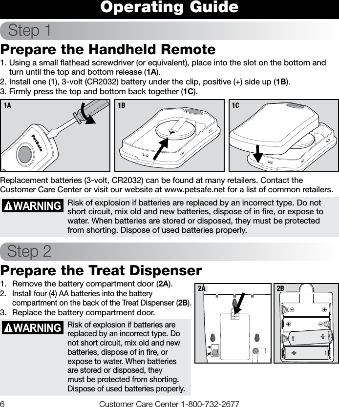 6  Customer Care Center 1-800-732-2677Operating GuideStep 1Prepare the Handheld Remote1. Using a small ﬂathead screwdriver (or equivalent), place into the slot on the bottom and turn until the top and bottom release (1A).2. Install one (1), 3-volt (CR2032) battery under the clip, positive (+) side up (1B).3. Firmly press the top and bottom back together (1C). Replacement batteries (3-volt, CR2032) can be found at many retailers. Contact the Customer Care Center or visit our website at www.petsafe.net for a list of common retailers.Risk of explosion if batteries are replaced by an incorrect type. Do not short circuit, mix old and new batteries, dispose of in ﬁre, or expose to water. When batteries are stored or disposed, they must be protected from shorting. Dispose of used batteries properly.Step 2Prepare the Treat Dispenser1.  Remove the battery compartment door (2A).2.  Install four (4) AA batteries into the battery compartment on the back of the Treat Dispenser (2B). 3.  Replace the battery compartment door.Risk of explosion if batteries are replaced by an incorrect type. Do not short circuit, mix old and new batteries, dispose of in ﬁre, or expose to water. When batteries are stored or disposed, they must be protected from shorting. Dispose of used batteries properly.1C1A 1B2A 2B
