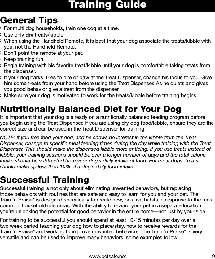   www.petsafe.net 9Training GuideGeneral Tips :For multi dog households, train one dog at a time. :Use only dry treats/kibble. :When using the Handheld Remote, it is best that your dog associate the treats/kibble with you, not the Handheld Remote. :Don’t point the remote at your pet.  :Keep training fun! :Begin training with his favorite treat/kibble until your dog is comfortable taking treats from the dispenser.  :If your dog barks, tries to bite or paw at the Treat Dispenser, change his focus to you. Give him some treats from your hand before using the Treat Dispenser. As he quiets and gives you good behavior give a treat from the dispenser. :Make sure your dog is motivated to work for the treats/kibble before training begins.Nutritionally Balanced Diet for Your DogIt is important that your dog is already on a nutritionally balanced feeding program before you begin using the Treat Dispenser. If you are using dry dog food/kibble, ensure they are the correct size and can be used in the Treat Dispenser for training. NOTE: If you free feed your dog, and he shows no interest in the kibble from the Treat Dispenser, change to speciﬁc meal feeding times during the day while training with the Treat Dispenser. This should make the dispensed kibble more enticing. If you use treats instead of kibble, your training sessions should be over a longer number of days and the total calorie intake should be subtracted from your dog’s daily intake of food. For most dogs, treats should make up less than 10% of a dog’s daily food intake.Successful TrainingSuccessful training is not only about eliminating unwanted behaviors, but replacing those behaviors with routines that are safe and easy to learn for you and your pet. The Train &apos;n Praise™ is designed speciﬁcally to create new, positive habits in response to the most common household dilemmas. With the ability to reward your pet in a separate location, you’re unlocking the potential for good behavior in the entire home—not just by your side. For training to be successful you should spend at least 10-15 minutes per day over a two week period teaching your dog how to place/stay, how to receive rewards for the Train &apos;n Praise™ and working to improve unwanted behaviors. The Train &apos;n Praise™ is very versatile and can be used to improve many behaviors, some examples follow.