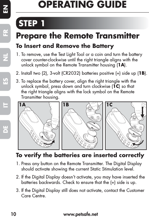 10  www.petsafe.netFR ENESNLITDEOPERATING GUIDESTEP 1Prepare the Remote TransmitterTo Insert and Remove the Battery1. To remove, use the Test Light Tool or a coin and turn the battery cover counter-clockwise until the right triangle aligns with the unlock symbol on the Remote Transmitter housing (1A).2. Install two (2), 3-volt (CR2032) batteries positive (+) side up (1B).3. To replace the battery cover, align the right triangle with the unlock symbol, press down and turn clockwise (1C) so that the right triangle aligns with the lock symbol on the Remote Transmitter housing. To verify the batteries are inserted correctly1. Press any button on the Remote Transmitter. The Digital Display should activate showing the current Static Stimulation level.2. If the Digital Display doesn’t activate, you may have inserted the batteries backwards. Check to ensure that the (+) side is up.3. If the Digital Display still does not activate, contact the Customer Care Centre.1A 1B 1C