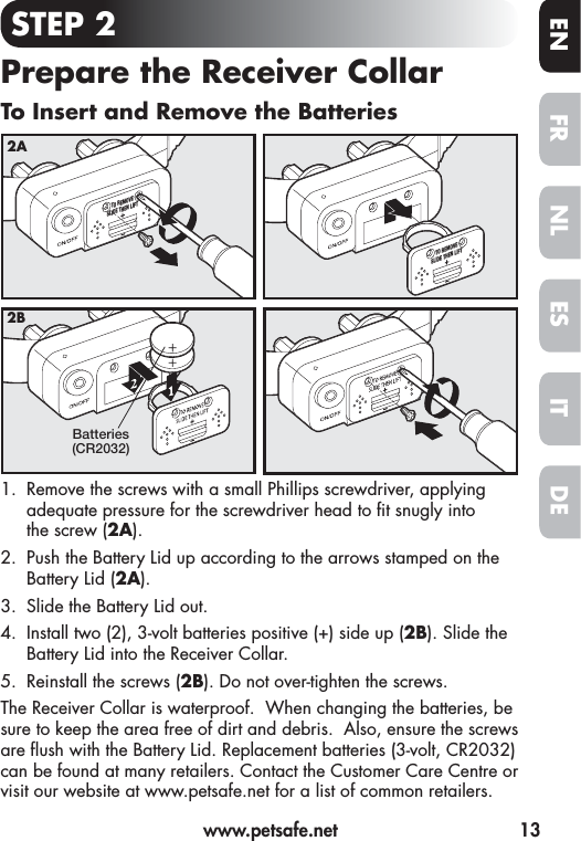   www.petsafe.net  13FREN ESNLITDESTEP 2Prepare the Receiver CollarTo Insert and Remove the Batteries1.  Remove the screws with a small Phillips screwdriver, applying adequate pressure for the screwdriver head to  t snugly into thescrew (2A).2.  Push the Battery Lid up according to the arrows stamped on the Battery Lid (2A).3.  Slide the Battery Lid out. 4.  Install two (2), 3-volt batteries positive (+) side up (2B). Slide the Battery Lid into the Receiver Collar.5.  Reinstall the screws (2B). Do not over-tighten the screws.The Receiver Collar is waterproof.  When changing the batteries, be sure to keep the area free of dirt and debris.  Also, ensure the screws are  ush with the Battery Lid. Replacement batteries (3-volt, CR2032) can be found at many retailers. Contact the Customer Care Centre or visit our website at www.petsafe.net for a list of common retailers.TO REMOVESLIDE THEN LIFTTO REMOVESLIDE THEN LIFT2ABatteries(CR2032)2B