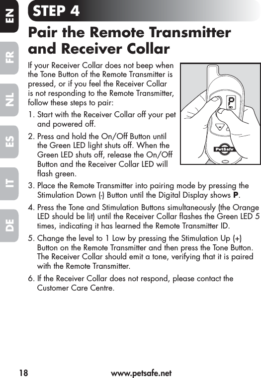 18  www.petsafe.netFR ENESNLITDESTEP 4Pair the Remote Transmitter and Receiver CollarIf your Receiver Collar does not beep when the Tone Button of the Remote Transmitter is pressed, or if you feel the Receiver Collar is not responding to the Remote Transmitter, follow these steps to pair:1. Start with the Receiver Collar off your pet and powered off. 2. Press and hold the On/Off Button until the Green LED light shuts off. When the Green LED shuts off, release the On/Off Button and the Receiver Collar LED will  ash green.3. Place the Remote Transmitter into pairing mode by pressing the Stimulation Down (-) Button until the Digital Display shows P.4. Press the Tone and Stimulation Buttons simultaneously (the Orange LED should be lit) until the Receiver Collar  ashes the Green LED 5 times, indicating it has learned the Remote Transmitter ID.5. Change the level to 1 Low by pressing the Stimulation Up (+) Button on the Remote Transmitter and then press the Tone Button. The Receiver Collar should emit a tone, verifying that it is paired with the Remote Transmitter. 6. If the Receiver Collar does not respond, please contact the Customer Care Centre. 