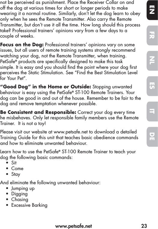   www.petsafe.net  23FREN ESNLITDEnot be perceived as punishment. Place the Receiver Collar on and off the dog at various times for short or longer periods to make wearing it a normal routine. Similarly, don’t let the dog learn to obey only when he sees the Remote Transmitter. Also carry the Remote Transmitter, but don’t use it all the time. How long should this process take? Professional trainers’ opinions vary from a few days to a couple of weeks. Focus on the Dog: Professional trainers’ opinions vary on some issues, but all users of remote training systems strongly recommend watching your dog, not the Remote Transmitter, when training. PetSafe® products are speci cally designed to make this task simple. It is easy and you should  nd the point where your dog  rst perceives the Static Stimulation. See “Find the Best Stimulation Level for Your Pet”.“Good Dog” in the Home or Outside: Stopping unwanted behaviour is easy using the PetSafe® ST-100 Remote Trainers. Your dog can be good in and out of the house. Remember to be fair to the dog and remove temptation whenever possible. Be Consistent and Responsible: Correct your dog every time he misbehaves. Only let responsible family members use the Remote Trainer.  It is not a toy!Please visit our website at www.petsafe.net to download a detailed Training Guide for this unit that teaches basic obedience commands and how to eliminate unwanted behaviour.Learn how to use the PetSafe® ST-100 Remote Trainer to teach your dog the following basic commands:• Sit• Come• StayAnd eliminate the following unwanted behaviour:• Jumping up• Digging• Chasing• Excessive Barking