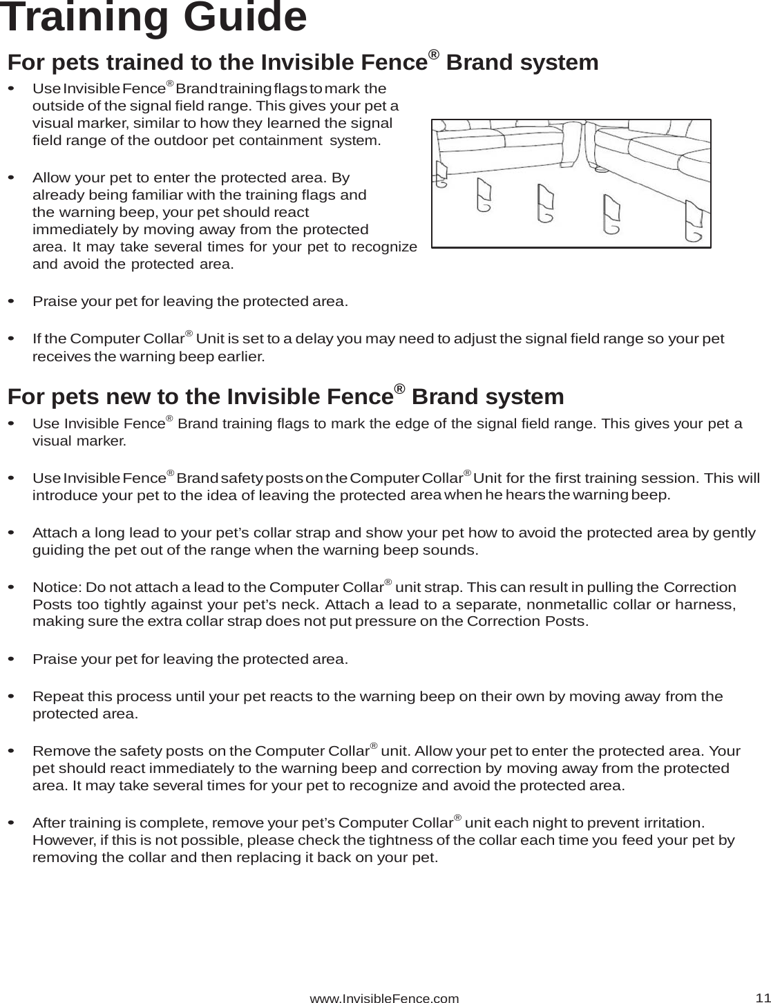 www.InvisibleFence.com11Training Guide For pets trained to the Invisible Fence® Brand system • Use Invisible Fence® Brand training flags to mark the outside of the signal field range. This gives your pet a visual marker, similar to how they learned the signal field range of the outdoor pet containment system. • Allow your pet to enter the protected area. By already being familiar with the training flags and the warning beep, your pet should react immediately by moving away from the protected area. It may take several times for your pet to recognize and avoid the protected area. • Praise your pet for leaving the protected area. • If the Computer Collar® Unit is set to a delay you may need to adjust the signal field range so your pet receives the warning beep earlier. For pets new to the Invisible Fence® Brand system • Use Invisible Fence® Brand training flags to mark the edge of the signal field range. This gives your pet a visual marker. • Use Invisible Fence® Brand safety posts on the Computer Collar® Unit for the first training session. This will introduce your pet to the idea of leaving the protected area when he hears the warning beep.  • Attach a long lead to your pet’s collar strap and show your pet how to avoid the protected area by gently guiding the pet out of the range when the warning beep sounds. • Notice: Do not attach a lead to the Computer Collar® unit strap. This can result in pulling the Correction Posts too tightly against your pet’s neck. Attach a lead to a separate, nonmetallic collar or harness, making sure the extra collar strap does not put pressure on the Correction Posts. • Praise your pet for leaving the protected area. • Repeat this process until your pet reacts to the warning beep on their own by moving away from the protected area. • Remove the safety posts on the Computer Collar® unit. Allow your pet to enter the protected area. Your pet should react immediately to the warning beep and correction by moving away from the protected area. It may take several times for your pet to recognize and avoid the protected area. • After training is complete, remove your pet’s Computer Collar® unit each night to prevent irritation. However, if this is not possible, please check the tightness of the collar each time you feed your pet by removing the collar and then replacing it back on your pet. 