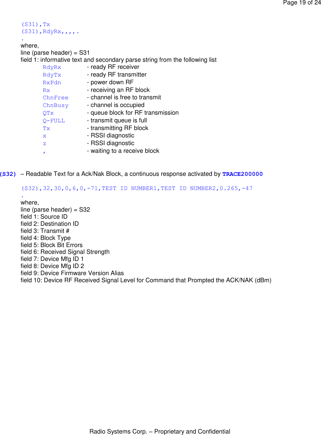 Page 19 of 24 Radio Systems Corp. – Proprietary and Confidential  (S31),Tx (S31),RdyRx,,,,. . where, line (parse header) = S31 field 1: informative text and secondary parse string from the following list RdyRx   - ready RF receiver RdyTx   - ready RF transmitter RxPdn   - power down RF Rx    - receiving an RF block ChnFree - channel is free to transmit ChnBusy - channel is occupied QTx    - queue block for RF transmission Q-FULL - transmit queue is full Tx    - transmitting RF block x    - RSSI diagnostic z    - RSSI diagnostic ,    - waiting to a receive block   (S32) – Readable Text for a Ack/Nak Block, a continuous response activated by TRACE200000  (S32),32,30,0,6,0,-71,TEST ID NUMBER1,TEST ID NUMBER2,0.265,-47 . where, line (parse header) = S32 field 1: Source ID field 2: Destination ID field 3: Transmit # field 4: Block Type field 5: Block Bit Errors field 6: Received Signal Strength field 7: Device Mfg ID 1 field 8: Device Mfg ID 2 field 9: Device Firmware Version Alias field 10: Device RF Received Signal Level for Command that Prompted the ACK/NAK (dBm) 