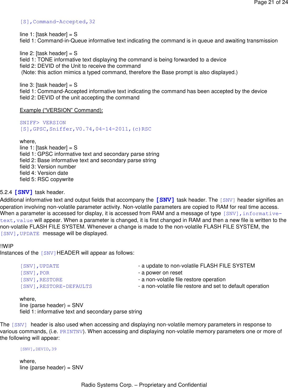 Page 21 of 24 Radio Systems Corp. – Proprietary and Confidential  [S],Command-Accepted,32  line 1: [task header] = S field 1: Command-in-Queue informative text indicating the command is in queue and awaiting transmission  line 2: [task header] = S field 1: TONE informative text displaying the command is being forwarded to a device field 2: DEVID of the Unit to receive the command  (Note: this action mimics a typed command, therefore the Base prompt is also displayed.)  line 3: [task header] = S field 1: Command-Accepted informative text indicating the command has been accepted by the device field 2: DEVID of the unit accepting the command  Example (“VERSION” Command):  SNIFF&gt; VERSION [S],GPSC,Sniffer,V0.74,04-14-2011,(c)RSC  where, line 1: [task header] = S field 1: GPSC informative text and secondary parse string field 2: Base informative text and secondary parse string field 3: Version number field 4: Version date field 5: RSC copywrite  5.2.4 [SNV] task header. Additional informative text and output fields that accompany the [SNV] task header. The [SNV] header signifies an operation involving non-volatile parameter activity. Non-volatile parameters are copied to RAM for real time access. When a parameter is accessed for display, it is accessed from RAM and a message of type [SNV],informative-text,value will appear. When a parameter is changed, it is first changed in RAM and then a new file is written to the non-volatile FLASH FILE SYSTEM. Whenever a change is made to the non-volatile FLASH FILE SYSTEM, the [SNV],UPDATE message will be displayed.  !!WIP Instances of the [SNV]HEADER will appear as follows:   [SNV],UPDATE    - a update to non-volatile FLASH FILE SYSTEM [SNV],POR     - a power on reset [SNV],RESTORE        - a non-volatile file restore operation [SNV],RESTORE-DEFAULTS   - a non-volatile file restore and set to default operation  where, line (parse header) = SNV field 1: informative text and secondary parse string  The [SNV] header is also used when accessing and displaying non-volatile memory parameters in response to various commands, (i.e. PRINTNV). When accessing and displaying non-volatile memory parameters one or more of the following will appear:  [SNV],DEVID,39  where, line (parse header) = SNV 