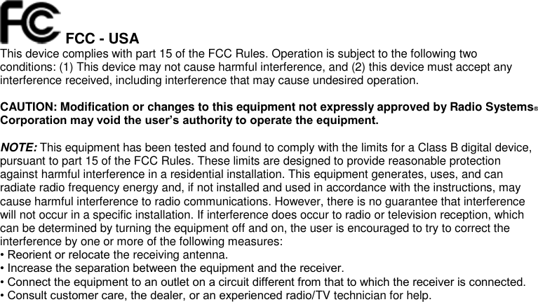  FCC - USA This device complies with part 15 of the FCC Rules. Operation is subject to the following two conditions: (1) This device may not cause harmful interference, and (2) this device must accept any interference received, including interference that may cause undesired operation.  CAUTION: Modification or changes to this equipment not expressly approved by Radio Systems® Corporation may void the user’s authority to operate the equipment.  NOTE: This equipment has been tested and found to comply with the limits for a Class B digital device, pursuant to part 15 of the FCC Rules. These limits are designed to provide reasonable protection against harmful interference in a residential installation. This equipment generates, uses, and can radiate radio frequency energy and, if not installed and used in accordance with the instructions, may cause harmful interference to radio communications. However, there is no guarantee that interference will not occur in a specific installation. If interference does occur to radio or television reception, which can be determined by turning the equipment off and on, the user is encouraged to try to correct the interference by one or more of the following measures: • Reorient or relocate the receiving antenna. • Increase the separation between the equipment and the receiver. • Connect the equipment to an outlet on a circuit different from that to which the receiver is connected. • Consult customer care, the dealer, or an experienced radio/TV technician for help. 