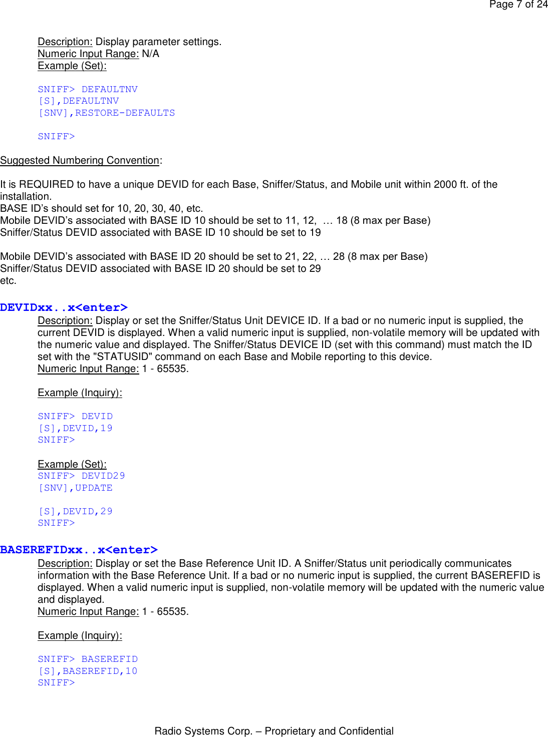 Page 7 of 24 Radio Systems Corp. – Proprietary and Confidential  Description: Display parameter settings. Numeric Input Range: N/A Example (Set):  SNIFF&gt; DEFAULTNV [S],DEFAULTNV [SNV],RESTORE-DEFAULTS  SNIFF&gt;  Suggested Numbering Convention:   It is REQUIRED to have a unique DEVID for each Base, Sniffer/Status, and Mobile unit within 2000 ft. of the installation. BASE ID’s should set for 10, 20, 30, 40, etc. Mobile DEVID’s associated with BASE ID 10 should be set to 11, 12,  … 18 (8 max per Base) Sniffer/Status DEVID associated with BASE ID 10 should be set to 19  Mobile DEVID’s associated with BASE ID 20 should be set to 21, 22, … 28 (8 max per Base) Sniffer/Status DEVID associated with BASE ID 20 should be set to 29 etc.  DEVIDxx..x&lt;enter&gt; Description: Display or set the Sniffer/Status Unit DEVICE ID. If a bad or no numeric input is supplied, the current DEVID is displayed. When a valid numeric input is supplied, non-volatile memory will be updated with the numeric value and displayed. The Sniffer/Status DEVICE ID (set with this command) must match the ID set with the &quot;STATUSID&quot; command on each Base and Mobile reporting to this device. Numeric Input Range: 1 - 65535.  Example (Inquiry):  SNIFF&gt; DEVID [S],DEVID,19 SNIFF&gt;  Example (Set): SNIFF&gt; DEVID29 [SNV],UPDATE  [S],DEVID,29 SNIFF&gt;  BASEREFIDxx..x&lt;enter&gt; Description: Display or set the Base Reference Unit ID. A Sniffer/Status unit periodically communicates information with the Base Reference Unit. If a bad or no numeric input is supplied, the current BASEREFID is displayed. When a valid numeric input is supplied, non-volatile memory will be updated with the numeric value and displayed.  Numeric Input Range: 1 - 65535.  Example (Inquiry):  SNIFF&gt; BASEREFID [S],BASEREFID,10 SNIFF&gt;  