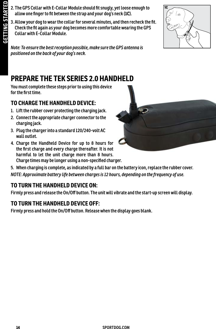 14 SPORTDOG.COMGETTING STARTED1C2.  The GPS Collar with E-Collar Module should ﬁt snugly, yet loose enough to allow one ﬁnger to ﬁt between the strap and your dog’s neck (1C).3.  Allow your dog to wear the collar for several minutes, and then recheck the ﬁt. Check the ﬁt again as your dog becomes more comfortable wearing the GPS Collar with E-Collar Module.Note: To ensure the best reception possible, make sure the GPS antenna is positioned on the back of your dog’s neck.PREPARE THE TEK SERIES 2.0 HANDHELD You must complete these steps prior to using this device for the ﬁrst time. TO CHARGE THE HANDHELD DEVICE:1.  Lift the rubber cover protecting the charging jack. 2.   Connect the appropriate charger connector to the charging jack.3.   Plug the charger into a standard 120/240-volt AC wall outlet. 4.   Charge the Handheld Device for up to 8 hours for the ﬁrst charge and every charge thereafter. It is not harmful to let the unit charge more than 8 hours. Charge times may be longer using a non-speciﬁed charger.5.  When charging is complete, as indicated by a full bar on the battery icon, replace the rubber cover. NOTE: Approximate battery life between charges is 12 hours, depending on the frequency of use.TO TURN THE HANDHELD DEVICE ON:Firmly press and release the On/Oﬀ button. The unit will vibrate and the start-up screen will display.TO TURN THE HANDHELD DEVICE OFF:Firmly press and hold the On/Oﬀ button. Release when the display goes blank.