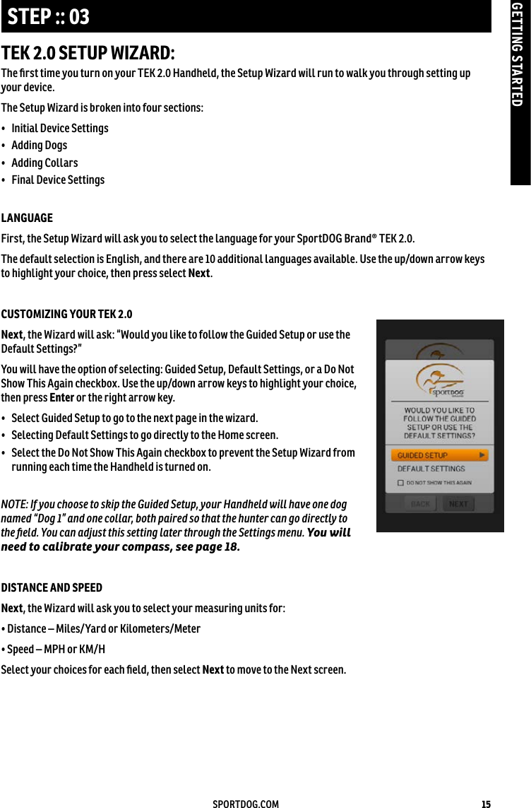 15SPORTDOG.COMGETTING STARTEDSTEP :: 03TEK 2.0 SETUP WIZARD:The ﬁrst time you turn on your TEK 2.0 Handheld, the Setup Wizard will run to walk you through setting up your device.The Setup Wizard is broken into four sections: •  Initial Device Settings •  Adding Dogs•  Adding Collars •  Final Device Settings LANGUAGE First, the Setup Wizard will ask you to select the language for your SportDOG Brand® TEK 2.0. The default selection is English, and there are 10 additional languages available. Use the up/down arrow keys to highlight your choice, then press select Next.   CUSTOMIZING YOUR TEK 2.0 Next, the Wizard will ask: “Would you like to follow the Guided Setup or use the Default Settings?”You will have the option of selecting: Guided Setup, Default Settings, or a Do Not Show This Again checkbox. Use the up/down arrow keys to highlight your choice, then press Enter or the right arrow key.•  Select Guided Setup to go to the next page in the wizard.•  Selecting Default Settings to go directly to the Home screen.•   Select the Do Not Show This Again checkbox to prevent the Setup Wizard from running each time the Handheld is turned on.NOTE: If you choose to skip the Guided Setup, your Handheld will have one dog named “Dog 1” and one collar, both paired so that the hunter can go directly to  the ﬁeld. You can adjust this setting later through the Settings menu. You will need to calibrate your compass, see page 18.DISTANCE AND SPEEDNext, the Wizard will ask you to select your measuring units for:• Distance – Miles/Yard or Kilometers/Meter• Speed – MPH or KM/HSelect your choices for each ﬁeld, then select Next to move to the Next screen.