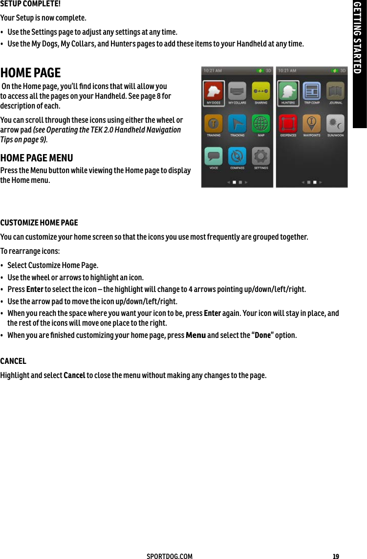 19SPORTDOG.COMGETTING STARTEDSETUP COMPLETE! Your Setup is now complete. •  Use the Settings page to adjust any settings at any time.•  Use the My Dogs, My Collars, and Hunters pages to add these items to your Handheld at any time. HOME PAGE  On the Home page, you’ll ﬁnd icons that will allow you to access all the pages on your Handheld. See page 8 for description of each. You can scroll through these icons using either the wheel or arrow pad (see Operating the TEK 2.0 Handheld Navigation Tips on page 9).HOME PAGE MENUPress the Menu button while viewing the Home page to display the Home menu. CUSTOMIZE HOME PAGEYou can customize your home screen so that the icons you use most frequently are grouped together. To rearrange icons:•  Select Customize Home Page.•  Use the wheel or arrows to highlight an icon.•  Press Enter to select the icon – the highlight will change to 4 arrows pointing up/down/left/right. •  Use the arrow pad to move the icon up/down/left/right.•  When you reach the space where you want your icon to be, press Enter again. Your icon will stay in place, and the rest of the icons will move one place to the right.•  When you are ﬁnished customizing your home page, press Menu and select the “Done” option.CANCEL Highlight and select Cancel to close the menu without making any changes to the page. 