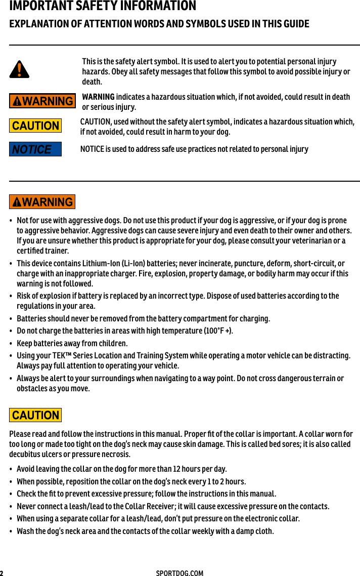2SPORTDOG.COMIMPORTANT SAFETY INFORMATIONEXPLANATION OF ATTENTION WORDS AND SYMBOLS USED IN THIS GUIDEThis is the safety alert symbol. It is used to alert you to potential personal injury hazards. Obey all safety messages that follow this symbol to avoid possible injury or death.WARNING indicates a hazardous situation which, if not avoided, could result in death or serious injury.CAUTION, used without the safety alert symbol, indicates a hazardous situation which, if not avoided, could result in harm to your dog.NOTICE is used to address safe use practices not related to personal injury•  Not for use with aggressive dogs. Do not use this product if your dog is aggressive, or if your dog is prone to aggressive behavior. Aggressive dogs can cause severe injury and even death to their owner and others. If you are unsure whether this product is appropriate for your dog, please consult your veterinarian or a certiﬁed trainer.•  This device contains Lithium-Ion (Li-Ion) batteries; never incinerate, puncture, deform, short-circuit, or charge with an inappropriate charger. Fire, explosion, property damage, or bodily harm may occur if this warning is not followed.•  Risk of explosion if battery is replaced by an incorrect type. Dispose of used batteries according to the regulations in your area.•  Batteries should never be removed from the battery compartment for charging. •  Do not charge the batteries in areas with high temperature (100°F +).•  Keep batteries away from children.•  Using your TEK™ Series Location and Training System while operating a motor vehicle can be distracting. Always pay full attention to operating your vehicle.•  Always be alert to your surroundings when navigating to a way point. Do not cross dangerous terrain or obstacles as you move.Please read and follow the instructions in this manual. Proper ﬁt of the collar is important. A collar worn for too long or made too tight on the dog’s neck may cause skin damage. This is called bed sores; it is also called decubitus ulcers or pressure necrosis.•  Avoid leaving the collar on the dog for more than 12 hours per day.•  When possible, reposition the collar on the dog’s neck every 1 to 2 hours.•  Check the ﬁt to prevent excessive pressure; follow the instructions in this manual.•  Never connect a leash/lead to the Collar Receiver; it will cause excessive pressure on the contacts.•  When using a separate collar for a leash/lead, don’t put pressure on the electronic collar.•  Wash the dog’s neck area and the contacts of the collar weekly with a damp cloth.