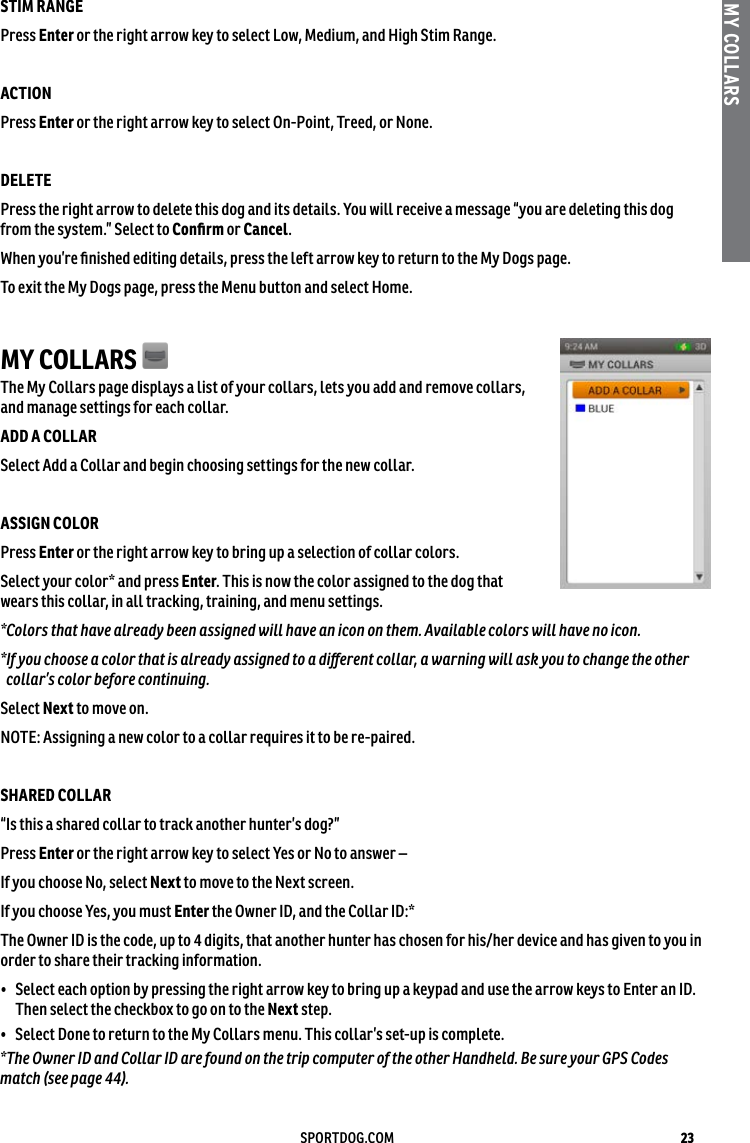 23SPORTDOG.COMMY COLLARSSTIM RANGE Press Enter or the right arrow key to select Low, Medium, and High Stim Range. ACTION Press Enter or the right arrow key to select On-Point, Treed, or None. DELETE Press the right arrow to delete this dog and its details. You will receive a message “you are deleting this dog from the system.” Select to Conﬁrm or Cancel. When you’re ﬁnished editing details, press the left arrow key to return to the My Dogs page.To exit the My Dogs page, press the Menu button and select Home.MY COLLARS The My Collars page displays a list of your collars, lets you add and remove collars, and manage settings for each collar.ADD A COLLAR Select Add a Collar and begin choosing settings for the new collar.ASSIGN COLOR Press Enter or the right arrow key to bring up a selection of collar colors. Select your color* and press Enter. This is now the color assigned to the dog that wears this collar, in all tracking, training, and menu settings. *Colors that have already been assigned will have an icon on them. Available colors will have no icon. * If you choose a color that is already assigned to a diﬀerent collar, a warning will ask you to change the other collar’s color before continuing.Select Next to move on.NOTE: Assigning a new color to a collar requires it to be re-paired.SHARED COLLAR “Is this a shared collar to track another hunter’s dog?”Press Enter or the right arrow key to select Yes or No to answer – If you choose No, select Next to move to the Next screen.If you choose Yes, you must Enter the Owner ID, and the Collar ID:* The Owner ID is the code, up to 4 digits, that another hunter has chosen for his/her device and has given to you in order to share their tracking information.•  Select each option by pressing the right arrow key to bring up a keypad and use the arrow keys to Enter an ID. Then select the checkbox to go on to the Next step. •  Select Done to return to the My Collars menu. This collar’s set-up is complete.*The Owner ID and Collar ID are found on the trip computer of the other Handheld. Be sure your GPS Codes match (see page 44).