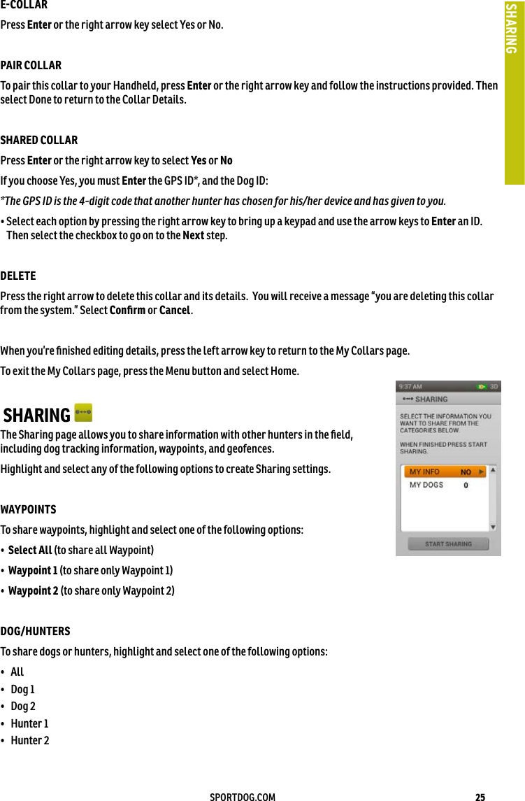 25SPORTDOG.COMSHARINGECOLLAR Press Enter or the right arrow key select Yes or No.PAIR COLLARTo pair this collar to your Handheld, press Enter or the right arrow key and follow the instructions provided. Then select Done to return to the Collar Details. SHARED COLLAR Press Enter or the right arrow key to select Yes or No If you choose Yes, you must Enter the GPS ID*, and the Dog ID:*The GPS ID is the 4-digit code that another hunter has chosen for his/her device and has given to you.•  Select each option by pressing the right arrow key to bring up a keypad and use the arrow keys to Enter an ID. Then select the checkbox to go on to the Next step.DELETE Press the right arrow to delete this collar and its details.  You will receive a message “you are deleting this collar from the system.” Select Conﬁrm or Cancel.When you’re ﬁnished editing details, press the left arrow key to return to the My Collars page.To exit the My Collars page, press the Menu button and select Home. SHARING The Sharing page allows you to share information with other hunters in the ﬁeld, including dog tracking information, waypoints, and geofences. Highlight and select any of the following options to create Sharing settings.WAYPOINTS To share waypoints, highlight and select one of the following options:•  Select All (to share all Waypoint)•  Waypoint 1 (to share only Waypoint 1)•  Waypoint 2 (to share only Waypoint 2)DOG/HUNTERS To share dogs or hunters, highlight and select one of the following options:•  All •  Dog 1 •  Dog 2 •  Hunter 1 •  Hunter 2 