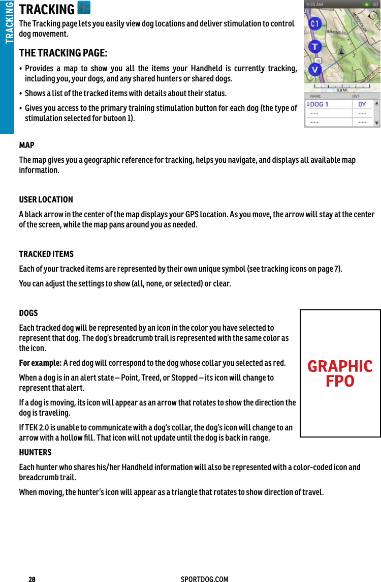 28 SPORTDOG.COMTRACKINGTRACKING The Tracking page lets you easily view dog locations and deliver stimulation to control dog movement.THE TRACKING PAGE:•   Provides a map to show you all the items your Handheld is currently tracking, including you, your dogs, and any shared hunters or shared dogs.•  Shows a list of the tracked items with details about their status.•   Gives you access to the primary training stimulation button for each dog (the type of stimulation selected for butoon 1).MAP The map gives you a geographic reference for tracking, helps you navigate, and displays all available map information.  USER LOCATION A black arrow in the center of the map displays your GPS location. As you move, the arrow will stay at the center of the screen, while the map pans around you as needed. TRACKED ITEMS Each of your tracked items are represented by their own unique symbol (see tracking icons on page 7).You can adjust the settings to show (all, none, or selected) or clear. DOGSEach tracked dog will be represented by an icon in the color you have selected to represent that dog. The dog’s breadcrumb trail is represented with the same color as the icon.For example: A red dog will correspond to the dog whose collar you selected as red.When a dog is in an alert state – Point, Treed, or Stopped – its icon will change to represent that alert.If a dog is moving, its icon will appear as an arrow that rotates to show the direction the dog is traveling. If TEK 2.0 is unable to communicate with a dog’s collar, the dog’s icon will change to an arrow with a hollow ﬁll. That icon will not update until the dog is back in range. HUNTERSEach hunter who shares his/her Handheld information will also be represented with a color-coded icon and breadcrumb trail. When moving, the hunter’s icon will appear as a triangle that rotates to show direction of travel. 