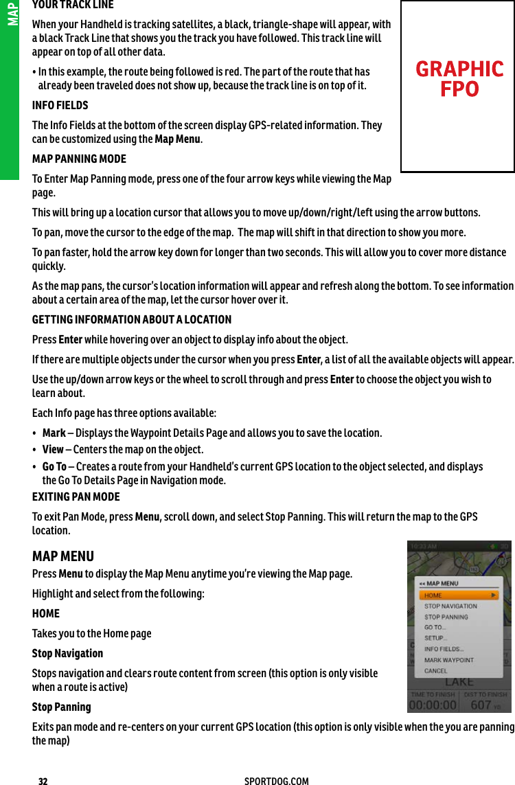 32 SPORTDOG.COMMAPYOUR TRACK LINEWhen your Handheld is tracking satellites, a black, triangle-shape will appear, with  a black Track Line that shows you the track you have followed. This track line will appear on top of all other data.•  In this example, the route being followed is red. The part of the route that has  already been traveled does not show up, because the track line is on top of it.INFO FIELDS The Info Fields at the bottom of the screen display GPS-related information. They  can be customized using the Map Menu. MAP PANNING MODETo Enter Map Panning mode, press one of the four arrow keys while viewing the Map page.This will bring up a location cursor that allows you to move up/down/right/left using the arrow buttons.To pan, move the cursor to the edge of the map.  The map will shift in that direction to show you more.To pan faster, hold the arrow key down for longer than two seconds. This will allow you to cover more distance quickly.As the map pans, the cursor’s location information will appear and refresh along the bottom. To see information about a certain area of the map, let the cursor hover over it. GETTING INFORMATION ABOUT A LOCATION Press Enter while hovering over an object to display info about the object. If there are multiple objects under the cursor when you press Enter, a list of all the available objects will appear.Use the up/down arrow keys or the wheel to scroll through and press Enter to choose the object you wish to learn about. Each Info page has three options available: •  Mark – Displays the Waypoint Details Page and allows you to save the location. •  View – Centers the map on the object. •  Go To – Creates a route from your Handheld’s current GPS location to the object selected, and displays  the Go To Details Page in Navigation mode. EXITING PAN MODETo exit Pan Mode, press Menu, scroll down, and select Stop Panning. This will return the map to the GPS location. MAP MENU Press Menu to display the Map Menu anytime you’re viewing the Map page.Highlight and select from the following:HOME Takes you to the Home page Stop Navigation Stops navigation and clears route content from screen (this option is only visible when a route is active)Stop Panning Exits pan mode and re-centers on your current GPS location (this option is only visible when the you are panning the map)