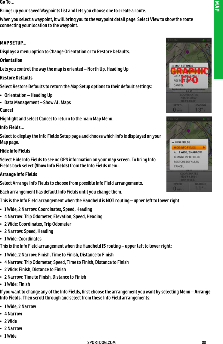 33SPORTDOG.COMMAPGo To... Brings up your saved Waypoints list and lets you choose one to create a route.When you select a waypoint, it will bring you to the waypoint detail page. Select View to show the route connecting your location to the waypoint.MAP SETUP... Displays a menu option to Change Orientation or to Restore Defaults. Orientation Lets you control the way the map is oriented – North Up, Heading Up Restore Defaults Select Restore Defaults to return the Map Setup options to their default settings:•  Orientation – Heading Up •  Data Management – Show All Maps Cancel Highlight and select Cancel to return to the main Map Menu.Info Fields... Select to display the Info Fields Setup page and choose which info is displayed on your Map page.Hide Info FieldsSelect Hide Info Fields to see no GPS information on your map screen. To bring Info Fields back select (Show Info Fields) from the Info Fields menu.Arrange Info Fields Select Arrange Info Fields to choose from possible Info Field arrangements. Each arrangement has default Info Fields until you change them.This is the Info Field arrangement when the Handheld is NOT routing – upper left to lower right: •  1 Wide, 2 Narrow: Coordinates, Speed, Heading •  4 Narrow: Trip Odometer, Elevation, Speed, Heading •  2 Wide: Coordinates, Trip Odometer •  2 Narrow: Speed, Heading •  1 Wide: Coordinates This is the Info Field arrangement when the Handheld IS routing – upper left to lower right:•  1 Wide, 2 Narrow: Finish, Time to Finish, Distance to Finish •  4 Narrow: Trip Odometer, Speed, Time to Finish, Distance to Finish •  2 Wide: Finish, Distance to Finish •  2 Narrow: Time to Finish, Distance to Finish •  1 Wide: Finish If you want to change any of the Info Fields, ﬁrst choose the arrangement you want by selecting Menu – Arrange Info Fields. Then scroll through and select from these Info Field arrangements:•  1 Wide, 2 Narrow•  4 Narrow•  2 Wide•  2 Narrow•  1 Wide