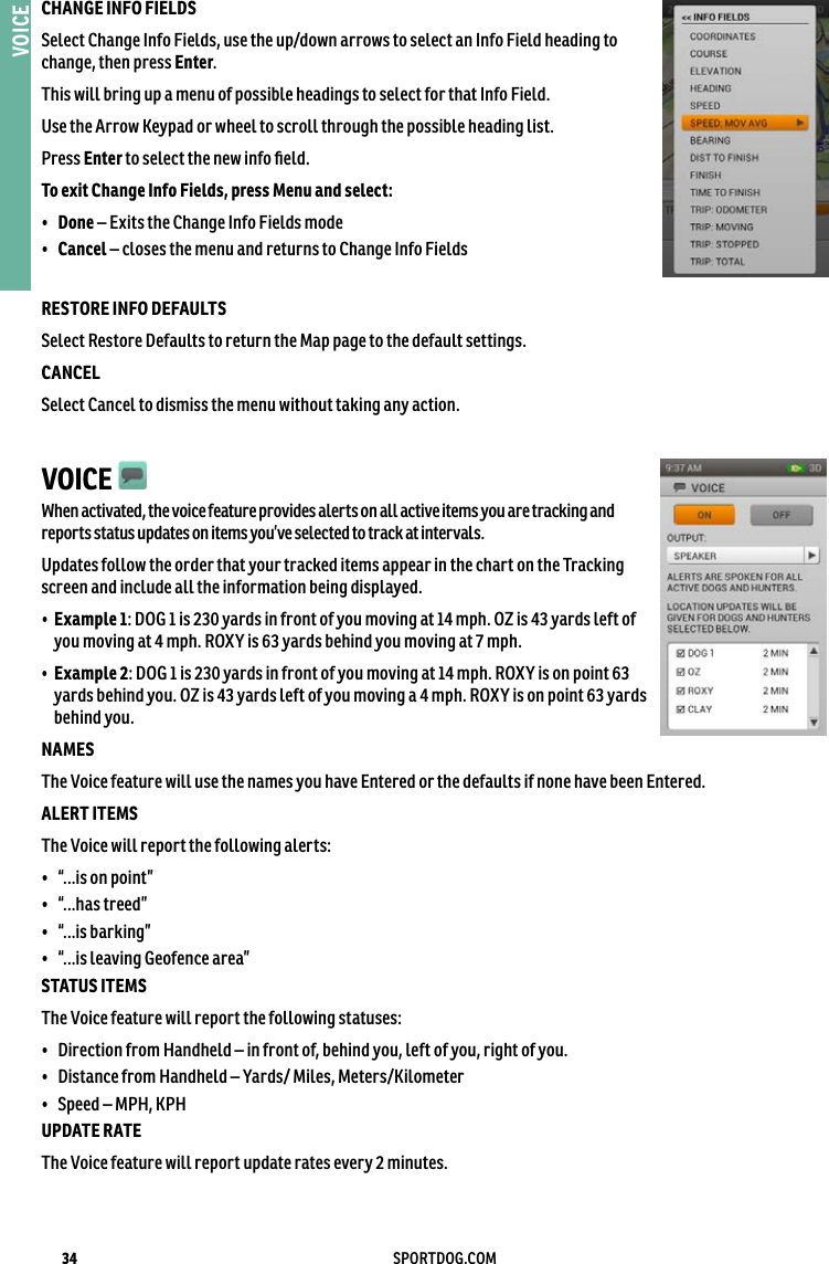 34 SPORTDOG.COMVOICECHANGE INFO FIELDS Select Change Info Fields, use the up/down arrows to select an Info Field heading to change, then press Enter. This will bring up a menu of possible headings to select for that Info Field.Use the Arrow Keypad or wheel to scroll through the possible heading list. Press Enter to select the new info ﬁeld. To exit Change Info Fields, press Menu and select: •  Done – Exits the Change Info Fields mode•  Cancel – closes the menu and returns to Change Info FieldsRESTORE INFO DEFAULTS Select Restore Defaults to return the Map page to the default settings.CANCEL Select Cancel to dismiss the menu without taking any action.VOICE   When activated, the voice feature provides alerts on all active items you are tracking and reports status updates on items you’ve selected to track at intervals. Updates follow the order that your tracked items appear in the chart on the Tracking screen and include all the information being displayed. •   Example 1: DOG 1 is 230 yards in front of you moving at 14 mph. OZ is 43 yards left of you moving at 4 mph. ROXY is 63 yards behind you moving at 7 mph. •   Example 2: DOG 1 is 230 yards in front of you moving at 14 mph. ROXY is on point 63 yards behind you. OZ is 43 yards left of you moving a 4 mph. ROXY is on point 63 yards behind you. NAMES The Voice feature will use the names you have Entered or the defaults if none have been Entered. ALERT ITEMS The Voice will report the following alerts:•  “...is on point” •  “...has treed” •  “...is barking” •  “...is leaving Geofence area” STATUS ITEMS The Voice feature will report the following statuses:•  Direction from Handheld – in front of, behind you, left of you, right of you. •  Distance from Handheld – Yards/ Miles, Meters/Kilometer •  Speed – MPH, KPHUPDATE RATE The Voice feature will report update rates every 2 minutes.