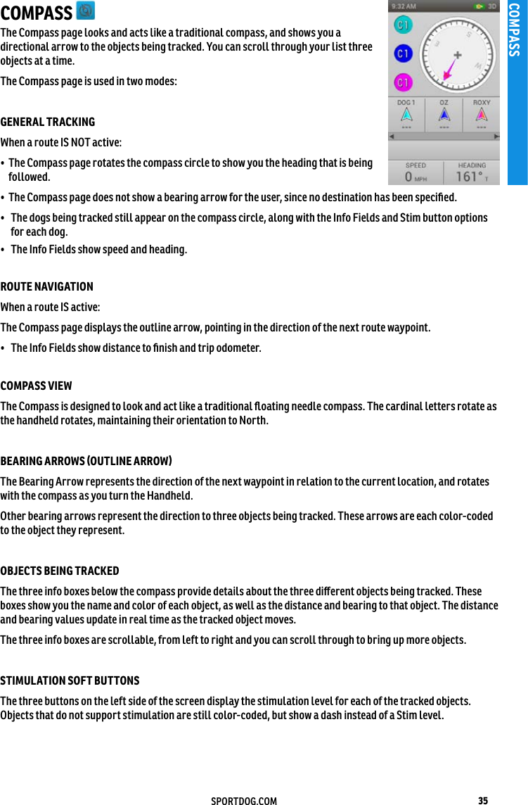 35SPORTDOG.COMCOMPASSCOMPASS The Compass page looks and acts like a traditional compass, and shows you a directional arrow to the objects being tracked. You can scroll through your list three objects at a time. The Compass page is used in two modes: GENERAL TRACKING When a route IS NOT active:•   The Compass page rotates the compass circle to show you the heading that is being followed. •   The Compass page does not show a bearing arrow for the user, since no destination has been speciﬁed.•  The dogs being tracked still appear on the compass circle, along with the Info Fields and Stim button options for each dog. •  The Info Fields show speed and heading. ROUTE NAVIGATIONWhen a route IS active:The Compass page displays the outline arrow, pointing in the direction of the next route waypoint. •  The Info Fields show distance to ﬁnish and trip odometer.COMPASS VIEW The Compass is designed to look and act like a traditional ﬂoating needle compass. The cardinal letters rotate as the handheld rotates, maintaining their orientation to North. BEARING ARROWS (OUTLINE ARROW) The Bearing Arrow represents the direction of the next waypoint in relation to the current location, and rotates with the compass as you turn the Handheld. Other bearing arrows represent the direction to three objects being tracked. These arrows are each color-coded to the object they represent.OBJECTS BEING TRACKED The three info boxes below the compass provide details about the three diﬀerent objects being tracked. These boxes show you the name and color of each object, as well as the distance and bearing to that object. The distance and bearing values update in real time as the tracked object moves. The three info boxes are scrollable, from left to right and you can scroll through to bring up more objects. STIMULATION SOFT BUTTONS The three buttons on the left side of the screen display the stimulation level for each of the tracked objects. Objects that do not support stimulation are still color-coded, but show a dash instead of a Stim level.