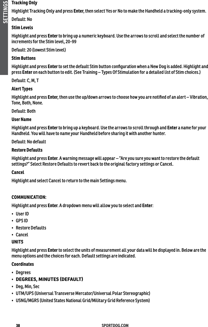 38 SPORTDOG.COMSETTINGSTracking Only Highlight Tracking Only and press Enter, then select Yes or No to make the Handheld a tracking-only system.Default: No Stim Levels Highlight and press Enter to bring up a numeric keyboard. Use the arrows to scroll and select the number of increments for the Stim level, 20-99 Default: 20 (lowest Stim level)Stim Buttons Highlight and press Enter to set the default Stim button conﬁguration when a New Dog is added. Highlight and press Enter on each button to edit. (See Training – Types Of Stimulation for a detailed list of Stim choices.)Default: C, M, T Alert Types Highlight and press Enter, then use the up/down arrows to choose how you are notiﬁed of an alert – Vibration, Tone, Both, None. Default: Both User Name Highlight and press Enter to bring up a keyboard. Use the arrows to scroll through and Enter a name for your Handheld. You will have to name your Handheld before sharing it with another hunter.Default: No defaultRestore DefaultsHighlight and press Enter. A warning message will appear – “Are you sure you want to restore the default settings?” Select Restore Defaults to revert back to the original factory settings or Cancel.CancelHighlight and select Cancel to return to the main Settings menu.COMMUNICATION:Highlight and press Enter. A dropdown menu will allow you to select and Enter:•  User ID•  GPS ID•  Restore Defaults•  CancelUNITS Highlight and press Enter to select the units of measurement all your data will be displayed in. Below are the menu options and the choices for each. Default settings are indicated.Coordinates •  Degrees •  DEGREES, MINUTES (DEFAULT) •  Deg, Min, Sec •  UTM/UPS (Universal Transverse Mercator/Universal Polar Stereographic)•  USNG/MGRS (United States National Grid/Military Grid Reference System)