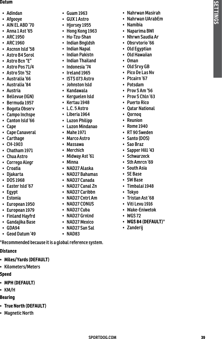 39SPORTDOG.COMSETTINGSDatum•  Adindan •  Afgooye •  AIN EL ABD ‘70 •  Anna 1 Ast ‘65 •  ARC 1950 •  ARC 1960 •  Ascnsn Isld ‘58 •  Astro B4 Sorol •  Astro Bcn “E” •  Astro Pos 71/4 •  Astro Stn ‘52 •  Australia ‘66 •  Australia ‘84 •  Austria •  Bellevue (IGN) •  Bermuda 1957 •  Bogota Observ •  Campo Inchspe •  Canton Isld ‘66 •  Cape •  Cape Canaveral •  Carthage •  CH-1903 •  Chatham 1971 •  Chua Astro •  Corrego Alegr •  Croatia •  Djakarta •  DOS 1968 •  Easter Isld ‘67 •  Egypt •  Estonia •  European 1950 •  European 1979 •  Finland Hayfrd •  Gandajika Base •  GDA94 •  Geod Datum ‘49 •  Guam 1963 •  GUX 1 Astro •  Hjorsey 1955 •  Hong Kong 1963 •  Hu-Tzu-Shan •  Indian Bngldsh •  Indian Napal •  Indian Pakistn •  Indian Thailand •  Indonesia ‘74 •  Ireland 1965 •  ISTS 073 Astro •  Johnston Isld •  Kandawala •  Kerguelen Isld •  Kertau 1948 •  L.C. 5 Astro •  Liberia 1964 •  Luzon Philipp •  Luzon Mindanao •  Mahe 1971 •  Marco Astro •  Massawa •  Merchich •  Midway Ast ‘61 •  Minna •  NAD27 Alaska •  NAD27 Bahamas •  NAD27 Canada •  NAD27 Canal Zn •  NAD27 Caribbn •  NAD27 Cntrl Am •  NAD27 CONUS •  NAD27 Cuba •  NAD27 Grnlnd •  NAD27 Mexico •  NAD27 San Sal •  NAD83 •  Nahrwan Masirah •  Nahrwan UArabEm •  Namibia •  Naparima BWI •  Nhrwn Saudia Ar •  Obsrvtorio ‘66 •  Old Egyptian •  Old Hawaiian •  Oman •  Old Srvy GB •  Pico De Las Nv •  Ptcairn ‘67 •  Potsdam •  Prov S Am ‘56 •  Prov S Chln ‘63 •  Puerto Rico •  Qatar National •  Qornoq •  Reunion •  Rome 1940 •  RT 90 Sweden •  Santo (DOS) •  Sao Braz •  Sapper Hill ‘43 •  Schwarzeck •  Sth Amrcn ‘69 •  South Asia •  SE Base •  SW Base •  Timbalai 1948 •  Tokyo •  Tristan Ast ‘68 •  Viti Levu 1916 •  Wake-Eniwetok •  WGS 72 •  WGS 84 (DEFAULT)*•  Zanderij*Recommended because it is a global reference system.Distance •  Miles/Yards (DEFAULT)•  Kilometers/Meters Speed •  MPH (DEFAULT) •  KM/H Bearing •  True North (DEFAULT)•  Magnetic North 