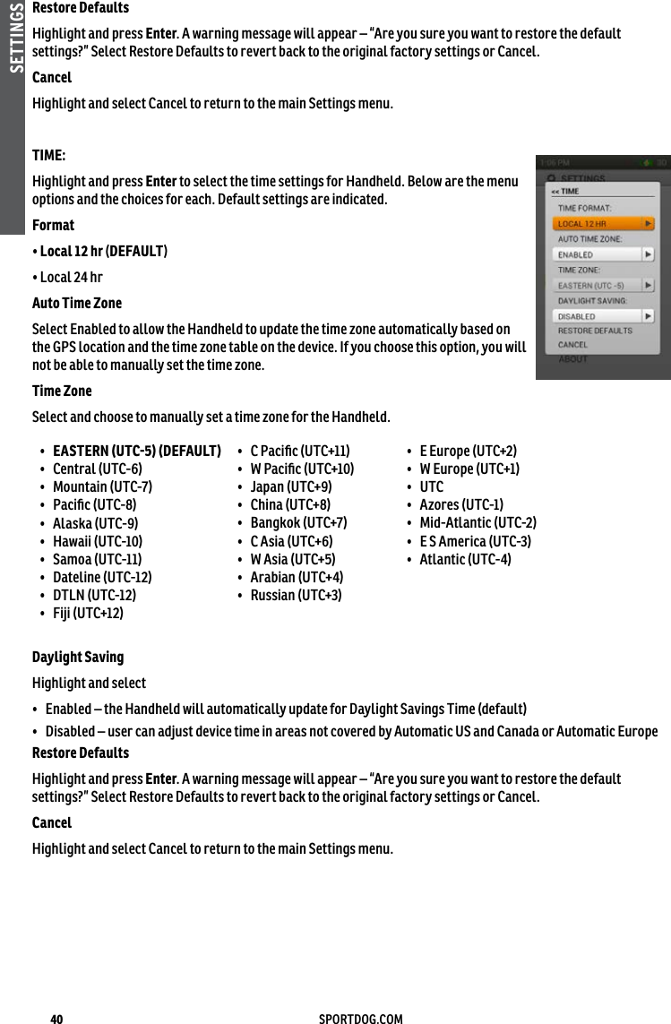 40 SPORTDOG.COMSETTINGSRestore DefaultsHighlight and press Enter. A warning message will appear – “Are you sure you want to restore the default settings?” Select Restore Defaults to revert back to the original factory settings or Cancel.CancelHighlight and select Cancel to return to the main Settings menu.TIME: Highlight and press Enter to select the time settings for Handheld. Below are the menu options and the choices for each. Default settings are indicated.Format • Local 12 hr (DEFAULT)• Local 24 hr Auto Time Zone Select Enabled to allow the Handheld to update the time zone automatically based on the GPS location and the time zone table on the device. If you choose this option, you will not be able to manually set the time zone.Time ZoneSelect and choose to manually set a time zone for the Handheld.•  EASTERN (UTC5) (DEFAULT)•  Central (UTC-6) •  Mountain (UTC-7) •  Paciﬁc (UTC-8) •  Alaska (UTC-9) •  Hawaii (UTC-10) •  Samoa (UTC-11)•  Dateline (UTC-12) •  DTLN (UTC-12) •  Fiji (UTC+12) •  C Paciﬁc (UTC+11) •  W Paciﬁc (UTC+10) •  Japan (UTC+9) •  China (UTC+8) •  Bangkok (UTC+7) •  C Asia (UTC+6) •  W Asia (UTC+5) •  Arabian (UTC+4) •  Russian (UTC+3) •  E Europe (UTC+2) •  W Europe (UTC+1) •  UTC •  Azores (UTC-1) •  Mid-Atlantic (UTC-2) •  E S America (UTC-3) •  Atlantic (UTC-4) Daylight SavingHighlight and select •  Enabled – the Handheld will automatically update for Daylight Savings Time (default)•  Disabled – user can adjust device time in areas not covered by Automatic US and Canada or Automatic EuropeRestore DefaultsHighlight and press Enter. A warning message will appear – “Are you sure you want to restore the default settings?” Select Restore Defaults to revert back to the original factory settings or Cancel.CancelHighlight and select Cancel to return to the main Settings menu.