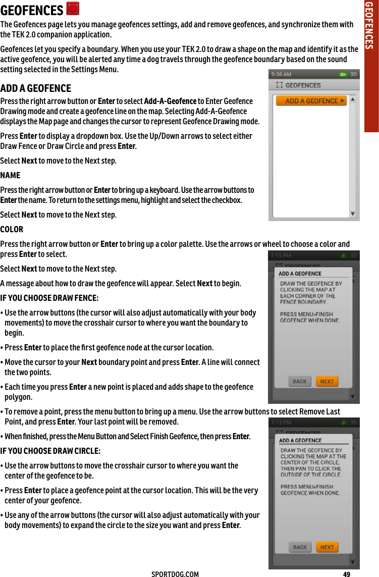 49SPORTDOG.COMGEOFENCESGEOFENCES   The Geofences page lets you manage geofences settings, add and remove geofences, and synchronize them with the TEK 2.0 companion application. Geofences let you specify a boundary. When you use your TEK 2.0 to draw a shape on the map and identify it as the active geofence, you will be alerted any time a dog travels through the geofence boundary based on the sound setting selected in the Settings Menu. ADD A GEOFENCE Press the right arrow button or Enter to select Add-A-Geofence to Enter Geofence Drawing mode and create a geofence line on the map. Selecting Add-A-Geofence displays the Map page and changes the cursor to represent Geofence Drawing mode. Press Enter to display a dropdown box. Use the Up/Down arrows to select either Draw Fence or Draw Circle and press Enter.Select Next to move to the Next step.NAMEPress the right arrow button or Enter to bring up a keyboard. Use the arrow buttons to Enter the name. To return to the settings menu, highlight and select the checkbox. Select Next to move to the Next step.COLORPress the right arrow button or Enter to bring up a color palette. Use the arrows or wheel to choose a color and press Enter to select.Select Next to move to the Next step.A message about how to draw the geofence will appear. Select Next to begin.IF YOU CHOOSE DRAW FENCE:•  Use the arrow buttons (the cursor will also adjust automatically with your body movements) to move the crosshair cursor to where you want the boundary to begin. • Press Enter to place the ﬁrst geofence node at the cursor location.•  Move the cursor to your Next boundary point and press Enter. A line will connect the two points.•  Each time you press Enter a new point is placed and adds shape to the geofence polygon. •  To remove a point, press the menu button to bring up a menu. Use the arrow buttons to select Remove Last Point, and press Enter. Your last point will be removed.• When ﬁnished, press the Menu Button and Select Finish Geofence, then press Enter.IF YOU CHOOSE DRAW CIRCLE:•  Use the arrow buttons to move the crosshair cursor to where you want the center of the geofence to be.•   Press  Enter to place a geofence point at the cursor location. This will be the very center of your geofence.•  Use any of the arrow buttons (the cursor will also adjust automatically with your body movements) to expand the circle to the size you want and press Enter.