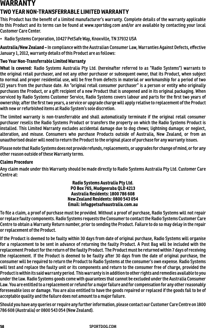 58 SPORTDOG.COMWARRANTYTWO YEAR NONTRANSFERRABLE LIMITED WARRANTYThis Product has the beneﬁt of a limited manufacturer’s warranty. Complete details of the warranty applicable to this Product and its terms can be found at www.sportdog.com and/or are available by contacting your local Customer Care Center.•  Radio Systems Corporation, 10427 PetSafe Way, Knoxville, TN 37932 USAAustralia/New Zealand – In compliance with the Australian Consumer Law, Warranties Against Defects, eﬀective January 1, 2012, warranty details of this Product are as follows:Two Year Non-Transferrable Limited WarrantyWhat is covered: Radio Systems Australia Pty Ltd. (hereinafter referred to as “Radio Systems”) warrants to the original retail purchaser, and not any other purchaser or subsequent owner, that its Product, when subject to normal and proper residential use, will be free from defects in material or workmanship for a period of two (2) years from the purchase date. An “original retail consumer purchaser” is a person or entity who originally purchases the Product, or a gift recipient of a new Product that is unopened and in its original packaging. When serviced by Radio Systems Customer Service, Radio Systems covers labour and parts for the ﬁrst two years of ownership; after the ﬁrst two years, a service or upgrade charge will apply relative to replacement of the Product with new or refurbished items at Radio System’s sole discretion. The limited warranty is non-transferrable and shall automatically terminate if the original retail consumer purchaser resells the Radio Systems Product or transfers the property on which the Radio Systems Product is installed. This Limited Warranty excludes accidental damage due to dog chews; lightning damage; or neglect, alteration, and misuse. Consumers who purchase Products outside of Australia, New Zealand, or from an unauthorised dealer will need to return the Product to the original place of purchase for any warranty issues.Please note that Radio Systems does not provide refunds, replacements, or upgrades for change of mind, or for any other reason outside of these Warranty terms.Claims ProcedureAny claim made under this Warranty should be made directly to Radio Systems Australia Pty Ltd. Customer Care Centre at:Radio Systems Australia Pty Ltd. PO Box 765, Mudgeeraba QLD 4213 Australia Residents: 1800 786 608 New Zealand Residents: 0800 543 054 Email: info@petsafeaustralia.com.auTo ﬁle a claim, a proof of purchase must be provided. Without a proof of purchase, Radio Systems will not repair or replace faulty components. Radio Systems requests the Consumer to contact the Radio Systems Customer Care Centre to obtain a Warranty Return number, prior to sending the Product. Failure to do so may delay in the repair or replacement of the Product.If the Product is deemed to be faulty within 30 days from date of original purchase, Radio Systems will organise for a replacement to be sent in advance of returning the faulty Product. A Post Bag will be included with the replacement Product for the return of the faulty Product. The Product must be returned within 7 days of receiving the replacement. If the Product is deemed to be faulty after 30 days from the date of original purchase, the consumer will be required to return the Product to Radio Systems at the consumer’s own expense. Radio Systems will test and replace the faulty unit or its components and return to the consumer free of charge, provided the Product is within its said warranty period. This warranty is in addition to other rights and remedies available to you under the law. Radio Systems goods come with guarantees that cannot be excluded under the Australia Consumer Law. You are entitled to a replacement or refund for a major failure and for compensation for any other reasonably foreseeable loss or damage. You are also entitled to have the goods repaired or replaced if the goods fail to be of acceptable quality and the failure does not amount to a major failure.Should you have any queries or require any further information, please contact our Customer Care Centre on 1800 786 608 (Australia) or 0800 543 054 (New Zealand).