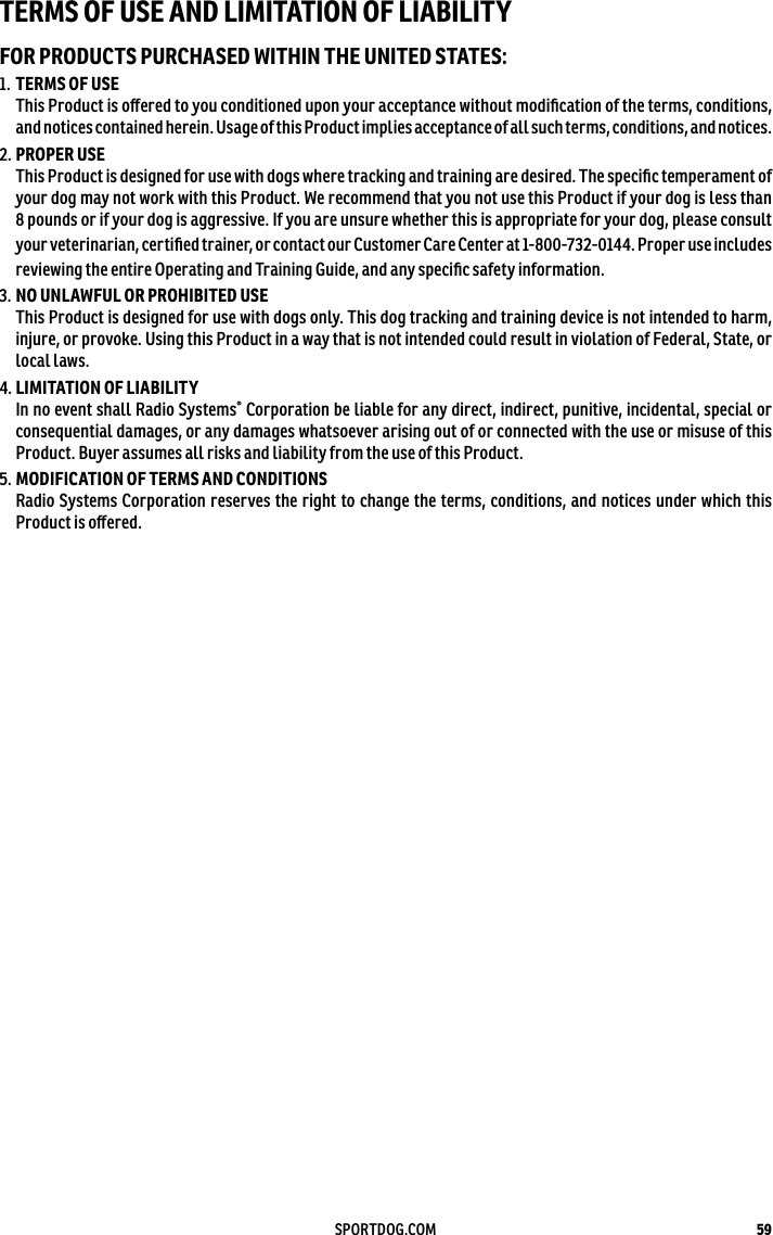 59SPORTDOG.COMTERMS OF USE AND LIMITATION OF LIABILITYFOR PRODUCTS PURCHASED WITHIN THE UNITED STATES:1.  TERMS OF USE This Product is oﬀered to you conditioned upon your acceptance without modiﬁcation of the terms, conditions, and notices contained herein. Usage of this Product implies acceptance of all such terms, conditions, andnotices. 2. PROPER USE  This Product is designed for use with dogs where tracking and training are desired. The speciﬁc temperament of your dog may not work with this Product. We recommend that you not use this Product if your dog is less than 8 pounds or if your dog is aggressive. If you are unsure whether this is appropriate for your dog, please consult your veterinarian, certiﬁed trainer, or contact our Customer Care Center at1-800-732-0144. Proper use includes reviewing the entire Operating and Training Guide, and any speciﬁc safety information.3. NO UNLAWFUL OR PROHIBITED USE This Product is designed for use with dogs only. This dog tracking and training device is not intended to harm, injure, or provoke. Using this Product in a way that is not intended could result in violation of Federal, State, or local laws.4. LIMITATION OF LIABILITY  In no event shall Radio Systems® Corporation be liable for any direct, indirect, punitive, incidental, special or consequential damages, or any damages whatsoever arising out of or connected with the use or misuse of this Product. Buyer assumes all risks and liability from the use of this Product.5. MODIFICATION OF TERMS AND CONDITIONS Radio Systems Corporation reserves the right to change the terms, conditions, and notices under which this Product is oﬀered.