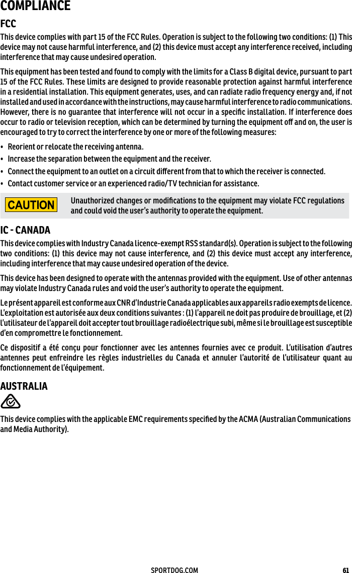 61SPORTDOG.COMCOMPLIANCEFCCThis device complies with part 15 of the FCC Rules. Operation is subject to the following two conditions: (1) This device may not cause harmful interference, and (2) this device must accept any interference received, including interference that may cause undesired operation.This equipment has been tested and found to comply with the limits for a Class B digital device, pursuant to part 15 of the FCC Rules. These limits are designed to provide reasonable protection against harmful interference in a residential installation. This equipment generates, uses, and can radiate radio frequency energy and, if not installed and used in accordance with the instructions, may cause harmful interference to radio communications. However, there is no guarantee that interference will not occur in a speciﬁc installation. If interference does occur to radio or television reception, which can be determined by turning the equipment oﬀ and on, the user is encouraged to try to correct the interference by one or more of the followingmeasures:•  Reorient or relocate the receiving antenna.•  Increase the separation between the equipment and the receiver.•  Connect the equipment to an outlet on a circuit diﬀerent from that to which the receiver is connected.•  Contact customer service or an experienced radio/TV technician for assistance.Unauthorized changes or modiﬁcations to the equipment may violate FCC regulations and could void the user’s authority to operate the equipment.IC  CANADAThis device complies with Industry Canada licence-exempt RSS standard(s). Operation is subject to the following two conditions: (1) this device may not cause interference, and (2) this device must accept any interference, including interference that may cause undesired operation of the device.This device has been designed to operate with the antennas provided with the equipment. Use of other antennas may violate Industry Canada rules and void the user’s authority to operate the equipment.Le présent appareil est conforme aux CNR d’Industrie Canada applicables aux appareils radio exempts de licence. L’exploitation est autorisée aux deux conditions suivantes : (1) l’appareil ne doit pas produire de brouillage, et (2) l’utilisateur de l’appareil doit accepter tout brouillage radioélectrique subi, même si le brouillage est susceptible d’en compromettre le fonctionnement.Ce dispositif a été conçu pour fonctionner avec les antennes fournies avec ce produit. L’utilisation d’autres antennes peut enfreindre les règles industrielles du Canada et annuler l’autorité de l’utilisateur quant au fonctionnement de l’équipement.AUSTRALIAThis device complies with the applicable EMC requirements speciﬁed by the ACMA (AustralianCommunications and Media Authority).