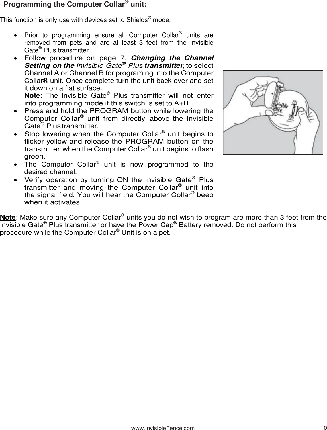 www.InvisibleFence.com 10   Programming the Computer Collar® unit:  This function is only use with devices set to Shields® mode.   Prior  to  programming  ensure  all  Computer  Collar®  units  are removed  from  pets  and  are  at  least  3  feet  from  the  Invisible Gate® Plus transmitter.  Follow  procedure  on  page  7, Changing  the  Channel Setting on the Invisible Gate® Plus transmitter, to select Channel A or Channel B for programing into the Computer Collar® unit. Once complete turn the unit back over and set it down on a flat surface.  Note:  The  Invisible  Gate®  Plus  transmitter will  not enter into programming mode if this switch is set to A+B.   Press and hold the PROGRAM button while lowering the Computer  Collar®  unit  from directly  above the Invisible Gate® Plus transmitter.  Stop lowering when the Computer Collar® unit begins to flicker yellow and release the PROGRAM  button on  the transmitter when the Computer Collar® unit begins to flash green.    The  Computer  Collar®  unit  is  now  programmed  to  the desired channel.  Verify operation by turning ON the Invisible  Gate®  Plus transmitter  and  moving  the  Computer  Collar®  unit  into the signal field. You will hear the Computer Collar® beep when it activates.   Note: Make sure any Computer Collar® units you do not wish to program are more than 3 feet from the Invisible Gate® Plus transmitter or have the Power Cap® Battery removed. Do not perform this procedure while the Computer Collar® Unit is on a pet.