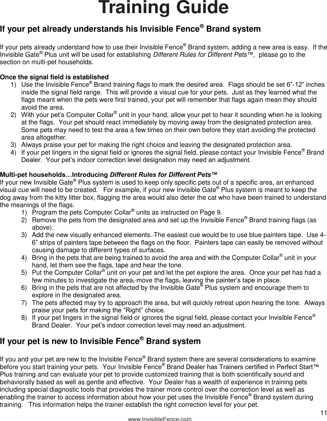  11            www.InvisibleFence.com  Training Guide  If your pet already understands his Invisible Fence® Brand system  If your pets already understand how to use their Invisible Fence® Brand system, adding a new area is easy.  If the Invisible Gate® Plus unit will be used for establishing Different Rules for Different Pets™,  please go to the section on multi-pet households.  Once the signal field is established 1)  Use the Invisible Fence® Brand training flags to mark the desired area.  Flags should be set 6”-12” inches inside the signal field range.  This will provide a visual cue for your pets.  Just as they learned what the flags meant when the pets were first trained, your pet will remember that flags again mean they should avoid the area. 2) With your pet’s Computer Collar® unit in your hand, allow your pet to hear it sounding when he is looking at the flags.  Your pet should react immediately by moving away from the designated protection area.  Some pets may need to test the area a few times on their own before they start avoiding the protected area altogether. 3)  Always praise your pet for making the right choice and leaving the designated protection area. 4)  If your pet lingers in the signal field or ignores the signal field, please contact your Invisible Fence® Brand Dealer.  Your pet’s indoor correction level designation may need an adjustment.  Multi-pet households…Introducing Different Rules for Different Pets™ If your new Invisible Gate® Plus system is used to keep only specific pets out of a specific area, an enhanced visual cue will need to be created.   For example, if your new Invisible Gate® Plus system is meant to keep the dog away from the kitty litter box, flagging the area would also deter the cat who have been trained to understand the meanings of the flags.   1)  Program the pets Computer Collar® units as instructed on Page 9.  2)  Remove the pets from the designated area and set up the Invisible Fence® Brand training flags (as above).   3)  Add the new visually enhanced elements. The easiest cue would be to use blue painters tape.  Use 4-6” strips of painters tape between the flags on the floor.  Painters tape can easily be removed without causing damage to different types of surfaces. 4)  Bring in the pets that are being trained to avoid the area and with the Computer Collar® unit in your hand, let them see the flags, tape and hear the tone.   5)  Put the Computer Collar® unit on your pet and let the pet explore the area.  Once your pet has had a few minutes to investigate the area, move the flags, leaving the painter’s tape in place. 6)  Bring in the pets that are not affected by the Invisible Gate® Plus system and encourage them to explore in the designated area. 7)  The pets affected may try to approach the area, but will quickly retreat upon hearing the tone.  Always praise your pets for making the “Right” choice. 8)  If your pet lingers in the signal field or ignores the signal field, please contact your Invisible Fence® Brand Dealer.  Your pet’s indoor correction level may need an adjustment.  If your pet is new to Invisible Fence® Brand system  If you and your pet are new to the Invisible Fence® Brand system there are several considerations to examine before you start training your pets.  Your Invisible Fence® Brand Dealer has Trainers certified in Perfect Start™ Plus training and can evaluate your pet to provide customized training that is both scientifically sound and behaviorally based as well as gentle and effective.  Your Dealer has a wealth of experience in training pets including special diagnostic tools that provides the trainer more control over the correction level as well as enabling the trainer to access information about how your pet uses the Invisible Fence® Brand system during training.   This information helps the trainer establish the right correction level for your pet. 